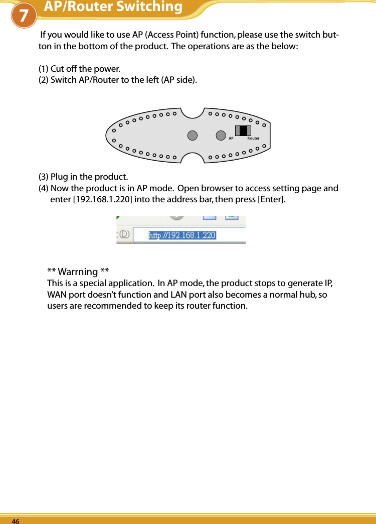 WLBARGS Manual46 47PB 4646 4746 4746 47 If you would like to use AP (Access Point) function, please use the switch but-ton in the bottom of the product.  The operations are as the below:(1) Cut off the power.(2) Switch AP/Router to the left (AP side).AP R ou te r(3) Plug in the product.(4) Now the product is in AP mode.  Open browser to access setting page and enter [192.168.1.220] into the address bar, then press [Enter].** Warrning **This is a special application.  In AP mode, the product stops to generate IP, WAN port doesn’t function and LAN port also becomes a normal hub, so users are recommended to keep its router function.AP/Router Switching7