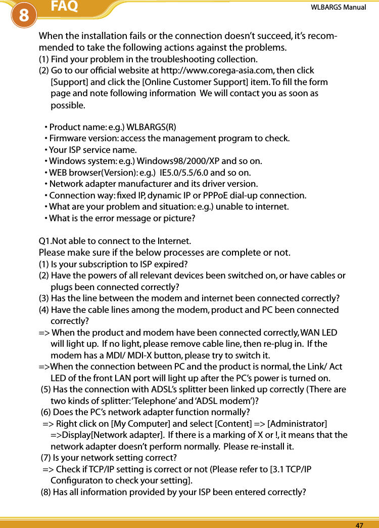 46 4746 47PB 46WLBARGS Manual46 4746 47When the installation fails or the connection doesn’t succeed, it’s recom-mended to take the following actions against the problems.(1) Find your problem in the troubleshooting collection.(2) Go to our ofﬁcial website at http://www.corega-asia.com, then click [Support] and click the [Online Customer Support] item. To ﬁll the form page and note following information  We will contact you as soon as possible.• Product name: e.g.) WLBARGS(R)• Firmware version: access the management program to check.• Your ISP service name.• Windows system: e.g.) Windows98/2000/XP and so on.• WEB browser(Version): e.g.)  IE5.0/5.5/6.0 and so on.• Network adapter manufacturer and its driver version.• Connection way: ﬁxed IP, dynamic IP or PPPoE dial-up connection.• What are your problem and situation: e.g.) unable to internet.• What is the error message or picture?Q1.Not able to connect to the Internet.Please make sure if the below processes are complete or not.(1) Is your subscription to ISP expired?(2) Have the powers of all relevant devices been switched on, or have cables or plugs been connected correctly?(3) Has the line between the modem and internet been connected correctly?(4) Have the cable lines among the modem, product and PC been connected correctly?=&gt; When the product and modem have been connected correctly, WAN LED will light up.  If no light, please remove cable line, then re-plug in.  If the modem has a MDI/ MDI-X button, please try to switch it.=&gt;When the connection between PC and the product is normal, the Link/ Act LED of the front LAN port will light up after the PC’s power is turned on. (5) Has the connection with ADSL’s splitter been linked up correctly (There are two kinds of splitter: ‘Telephone’ and ‘ADSL modem’)? (6) Does the PC’s network adapter function normally?  =&gt; Right click on [My Computer] and select [Content] =&gt; [Administrator] =&gt;Display[Network adapter].  If there is a marking of X or !, it means that the network adapter doesn’t perform normally.  Please re-install it. (7) Is your network setting correct?  =&gt; Check if TCP/IP setting is correct or not (Please refer to [3.1 TCP/IP Conﬁguraton to check your setting]. (8) Has all information provided by your ISP been entered correctly?8FAQ