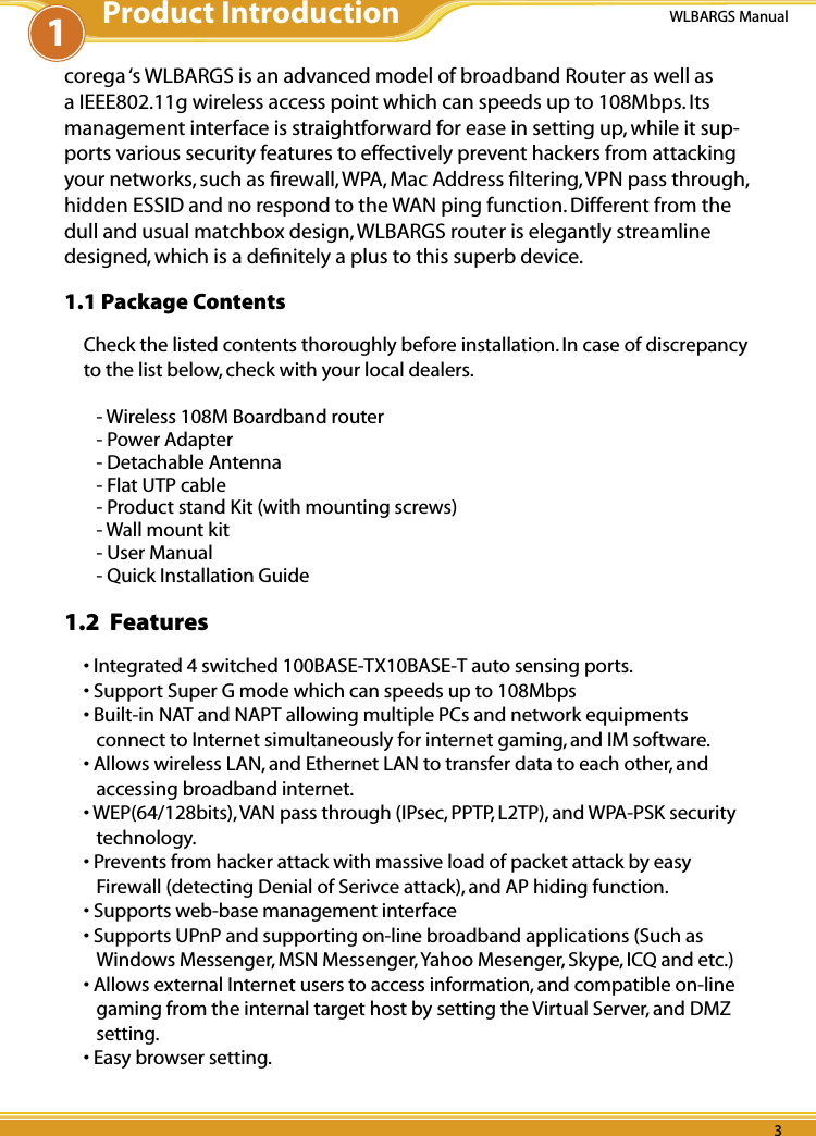 2 32 3WLBARGS Manual2 3corega ‘s WLBARGS is an advanced model of broadband Router as well as a IEEE802.11g wireless access point which can speeds up to 108Mbps. Its management interface is straightforward for ease in setting up, while it sup-ports various security features to effectively prevent hackers from attacking your networks, such as ﬁrewall, WPA, Mac Address ﬁltering, VPN pass through, hidden ESSID and no respond to the WAN ping function. Different from the dull and usual matchbox design, WLBARGS router is elegantly streamline designed, which is a deﬁnitely a plus to this superb device.1.1 Package ContentsCheck the listed contents thoroughly before installation. In case of discrepancy to the list below, check with your local dealers.- Wireless 108M Boardband router- Power Adapter- Detachable Antenna- Flat UTP cable- Product stand Kit (with mounting screws)- Wall mount kit- User Manual- Quick Installation Guide1.2  Features• Integrated 4 switched 100BASE-TX10BASE-T auto sensing ports.• Support Super G mode which can speeds up to 108Mbps• Built-in NAT and NAPT allowing multiple PCs and network equipments connect to Internet simultaneously for internet gaming, and IM software. • Allows wireless LAN, and Ethernet LAN to transfer data to each other, and accessing broadband internet.• WEP(64/128bits), VAN pass through (IPsec, PPTP, L2TP), and WPA-PSK security technology.• Prevents from hacker attack with massive load of packet attack by easy Firewall (detecting Denial of Serivce attack), and AP hiding function. • Supports web-base management interface • Supports UPnP and supporting on-line broadband applications (Such as Windows Messenger, MSN Messenger, Yahoo Mesenger, Skype, ICQ and etc.)• Allows external Internet users to access information, and compatible on-line gaming from the internal target host by setting the Virtual Server, and DMZ setting.• Easy browser setting. 1Product Introduction