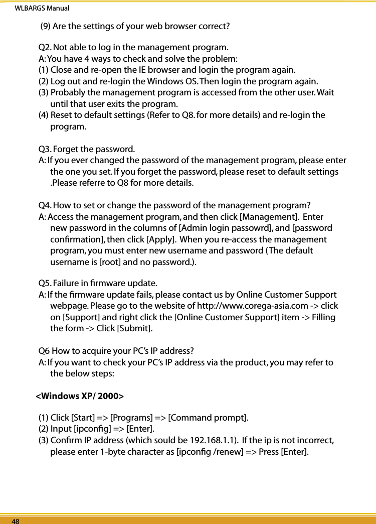 WLBARGS Manual48 4948 49 (9) Are the settings of your web browser correct? Q2. Not able to log in the management program.A: You have 4 ways to check and solve the problem:(1) Close and re-open the IE browser and login the program again.(2) Log out and re-login the Windows OS. Then login the program again.(3) Probably the management program is accessed from the other user. Wait until that user exits the program.(4) Reset to default settings (Refer to Q8. for more details) and re-login the program. Q3. Forget the password.A: If you ever changed the password of the management program, please enter the one you set. If you forget the password, please reset to default settings .Please referre to Q8 for more details.Q4. How to set or change the password of the management program?A: Access the management program, and then click [Management].  Enter new password in the columns of [Admin login passowrd], and [password conﬁrmation], then click [Apply].  When you re-access the management program, you must enter new username and password (The default username is [root] and no password.).Q5. Failure in ﬁrmware update.A: If the ﬁrmware update fails, please contact us by Online Customer Support webpage. Please go to the website of http://www.corega-asia.com -&gt; click on [Support] and right click the [Online Customer Support] item -&gt; Filling the form -&gt; Click [Submit]. Q6 How to acquire your PC’s IP address?A: If you want to check your PC’s IP address via the product, you may refer to the below steps:&lt;Windows XP/ 2000&gt;(1) Click [Start] =&gt; [Programs] =&gt; [Command prompt].(2) Input [ipconﬁg] =&gt; [Enter].(3) Conﬁrm IP address (which sould be 192.168.1.1).  If the ip is not incorrect, please enter 1-byte character as [ipconﬁg /renew] =&gt; Press [Enter].