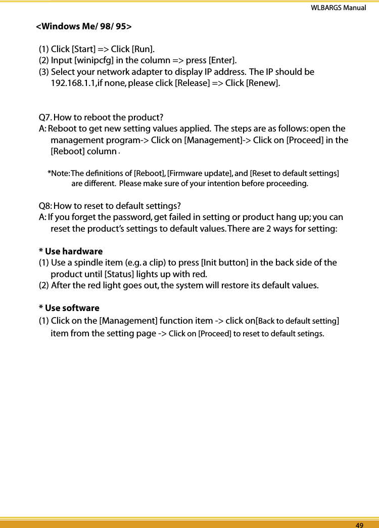 48 49WLBARGS Manual48 49&lt;Windows Me/ 98/ 95&gt;(1) Click [Start] =&gt; Click [Run].(2) Input [winipcfg] in the column =&gt; press [Enter].(3) Select your network adapter to display IP address.  The IP should be 192.168.1.1,if none, please click [Release] =&gt; Click [Renew].Q7. How to reboot the product?A: Reboot to get new setting values applied.  The steps are as follows: open the management program-&gt; Click on [Management]-&gt; Click on [Proceed] in the [Reboot] column.*Note: The deﬁnitions of [Reboot], [Firmware update], and [Reset to default settings] are different.  Please make sure of your intention before proceeding.Q8: How to reset to default settings?A: If you forget the password, get failed in setting or product hang up; you can reset the product’s settings to default values. There are 2 ways for setting:* Use hardware(1) Use a spindle item (e.g. a clip) to press [Init button] in the back side of the product until [Status] lights up with red.(2) After the red light goes out, the system will restore its default values.* Use software(1) Click on the [Management] function item -&gt; click on[Back to default setting] item from the setting page -&gt; Click on [Proceed] to reset to default setings.