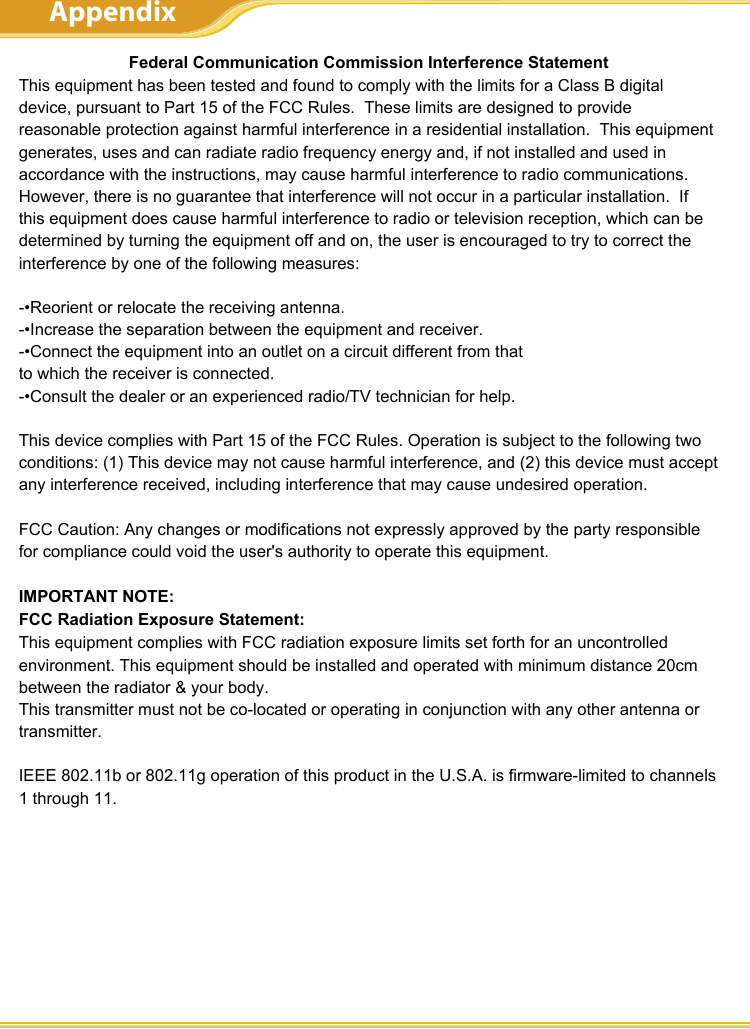 WLBARGS ManualFederal Communication Commission Interference StatementThis equipment has been tested and found to comply with the limits for a Class B digital device, pursuant to Part 15 of the FCC Rules.  These limits are designed to provide reasonable protection against harmful interference in a residential instal-lation.  This equipment generates, uses and can radiate radio frequency energy and, if not installed and used in accordance with the instructions, may cause harmful interference to radio communications.  However, there is no guarantee that interference will not occur in a particular installation.  If this equipment does cause harmful interference to radio or television reception, which can be determined by turning the equipment off and on, the user is encouraged to try to correct the interference by one of the following measures:- Reorient or relocate the receiving antenna.- Increase the separation between the equipment and receiver.- Connect the equipment into an outlet on a circuit different from that to    which the receiver is connected.- Consult the dealer or an experienced radio/TV technician for help.This device complies with Part 15 of the FCC Rules. Operation is subject to the folowing two conditions:(1) This device may not cause harmful interference, and(2) this device must accept any interference received, including interference that may cause undesired operation.FCC Caution: Any changes or modiﬁcations not expressly approved by the party responsible for compliance could void the user’s authority to operate this equip-ment.IMPORTANT NOTE:FCC Radiation Exposure Statement:This equipment complies with FCC radiation exposure limits set forth for an un-controlled environment. End users must follow the speciﬁc operating instructions for satisfying RF exposure compliance.This transmitter must not be co-located or operating in conjunction with any other antenna or transmitter. IEEE 802.11b or 802.11g operation of this product in the U.S.A. is ﬁrmware-limited to channels 1 through 11. This equipment has been SAR-evaluated for use in laptops (notebooks) with side slot conﬁguration.AppendixFederal Communication Commission Interference StatementThis equipment has been tested and found to comply with the limits for a Class B digital device, pursuant to Part 15 of the FCC Rules.  These limits are designed to provide reasonable protection against harmful interference in a residential installation.  This equipment generates, uses and can radiate radio frequency energy and, if not installed and used in accordance with the instructions, may cause harmful interference to radio communications.  However, there is no guarantee that interference will not occur in a particular installation.  If this equipment does cause harmful interference to radio or television reception, which can be determined by turning the equipment off and on, the user is encouraged to try to correct the interference by one of the following measures:-•Reorient or relocate the receiving antenna.-•Increase the separation between the equipment and receiver.-•Connect the equipment into an outlet on a circuit different from thatto which the receiver is connected.-•Consult the dealer or an experienced radio/TV technician for help.This device complies with Part 15 of the FCC Rules. Operation is subject to the following two conditions: (1) This device may not cause harmful interference, and (2) this device must accept any interference received, including interference that may cause undesired operation.FCC Caution: Any changes or modifications not expressly approved by the party responsible for compliance could void the user&apos;s authority to operate this equipment.IMPORTANT NOTE:FCC Radiation Exposure Statement:This equipment complies with FCC radiation exposure limits set forth for an uncontrolled environment. This equipment should be installed and operated with minimum distance 20cm between the radiator &amp; your body.This transmitter must not be co-located or operating in conjunction with any other antenna or transmitter.IEEE 802.11b or 802.11g operation of this product in the U.S.A. is firmware-limited to channels 1 through 11.