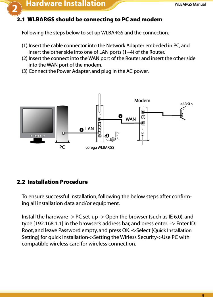 4 54 5WLBARGS Manual4 52.1  WLBARGS should be connecting to PC and modemFollowing the steps below to set up WLBARGS and the connection.(1) Insert the cable connector into the Network Adapter embeded in PC, and insert the other side into one of LAN ports (1~4) of the Router.(2) Insert the connect into the WAN port of the Router and insert the other side into the WAN port of the modem.(3) Connect the Power Adapter, and plug in the AC power.Modemcorega WLBARGSPCLANWAN2.2  Installation ProcedureTo ensure successful installation, following the below steps after confirm-ing all installation data and/or equipment. Install the hardware -&gt; PC set-up -&gt; Open the browser (such as IE 6.0), and type [192.168.1.1] in the browser’s address bar, and press enter.  -&gt; Enter ID: Root, and leave Password empty, and press OK. -&gt;Select [Quick Installation Setting] for quick installation-&gt;Setting the Wirless Security-&gt;Use PC with compatible wireless card for wireless connection.2Hardware Installation