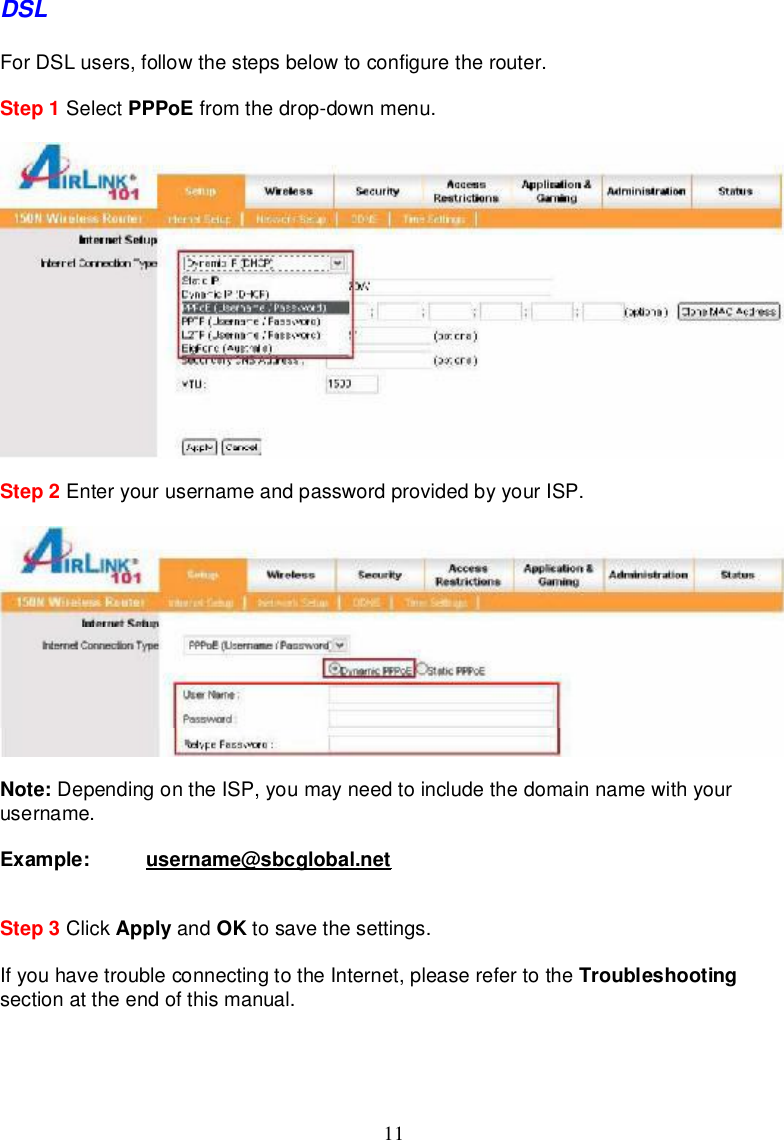 11DSLForDSLusers, followthestepsbelowtoconfigure therouter.Step 1 Select PPPoE fromthedrop-downmenu.Step 2 EnteryourusernameandpasswordprovidedbyyourISP.Note: Dependingonthe ISP,youmayneed toinclude thedomainnamewithyourusername.Example: username@sbcglobal.netStep 3 Click Apply and OK tosave thesettings.Ifyouhave troubleconnectingtothe Internet,pleaserefertothe Troubleshootingsectionattheendofthismanual.