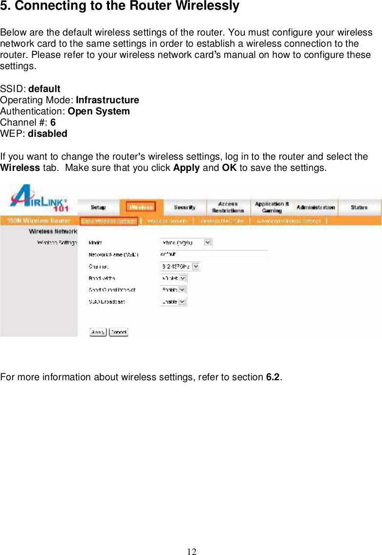 125.ConnectingtotheRouterWirelesslyBelowarethedefaultwirelesssettingsoftherouter.Youmustconfigureyourwirelessnetworkcardtothesamesettingsinordertoestablishawirelessconnectionto therouter.Pleaserefertoyourwirelessnetworkcard smanualonhow toconfigure thesesettings.SSID: defaultOperatingMode: InfrastructureAuthentication: OpenSystemChannel#: 6WEP: disabledIfyouwanttochange therouter swirelesssettings,login totherouterandselecttheWireless tab.Makesurethatyouclick Apply and OK tosavethesettings.Formoreinformationaboutwirelesssettings,refer tosection 6.2.