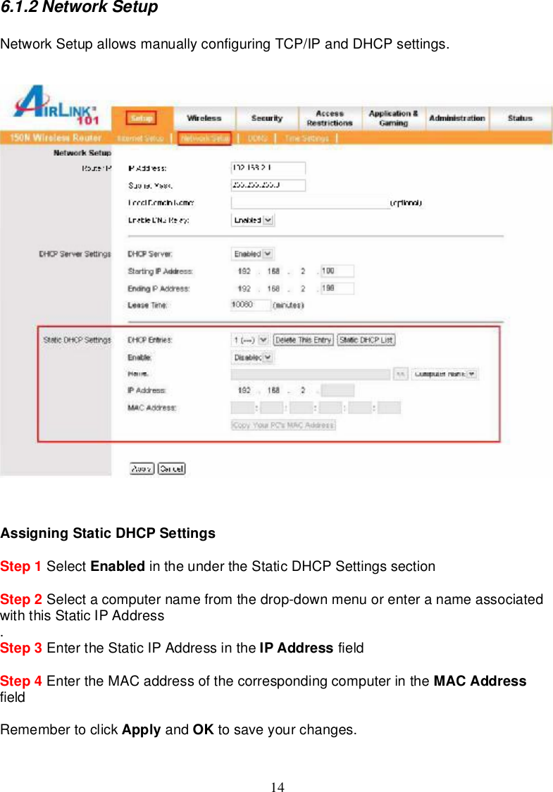 146.1.2NetworkSetupNetworkSetupallowsmanuallyconfiguringTCP/IPandDHCPsettings.AssigningStaticDHCPSettingsStep 1 Select Enabled in theunder theStaticDHCPSettingssectionStep 2 Selectacomputernamefromthedrop-downmenuorenteranameassociatedwiththisStaticIPAddress.Step 3 EntertheStaticIPAddressinthe IPAddress fieldStep 4 EntertheMACaddressofthecorrespondingcomputerinthe MACAddressfieldRemembertoclick Apply and OK tosaveyourchanges.