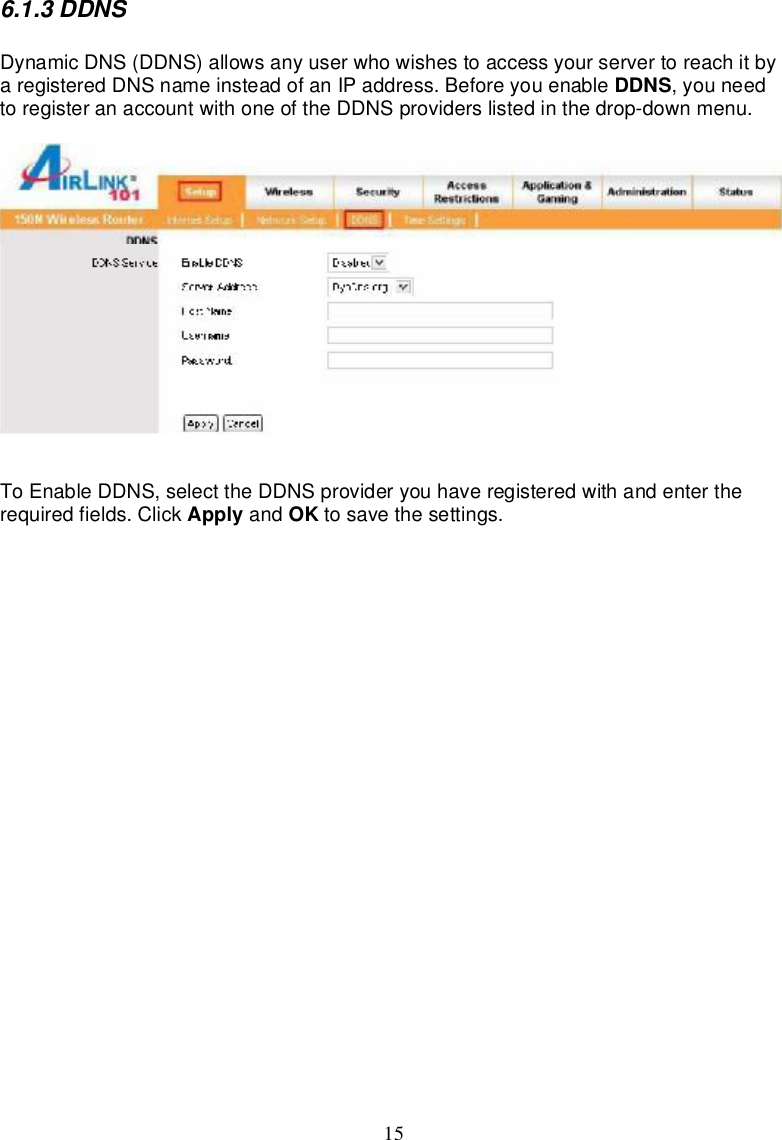 156.1.3DDNSDynamicDNS(DDNS)allowsanyuserwhowishestoaccessyourservertoreachitbyaregisteredDNSnameinsteadofanIPaddress.Beforeyouenable DDNS,youneedtoregisteranaccountwithoneoftheDDNSproviderslistedinthedrop-downmenu.ToEnableDDNS,selecttheDDNSprovideryouhaveregisteredwithandentertherequired fields.Click Apply and OK tosave thesettings.