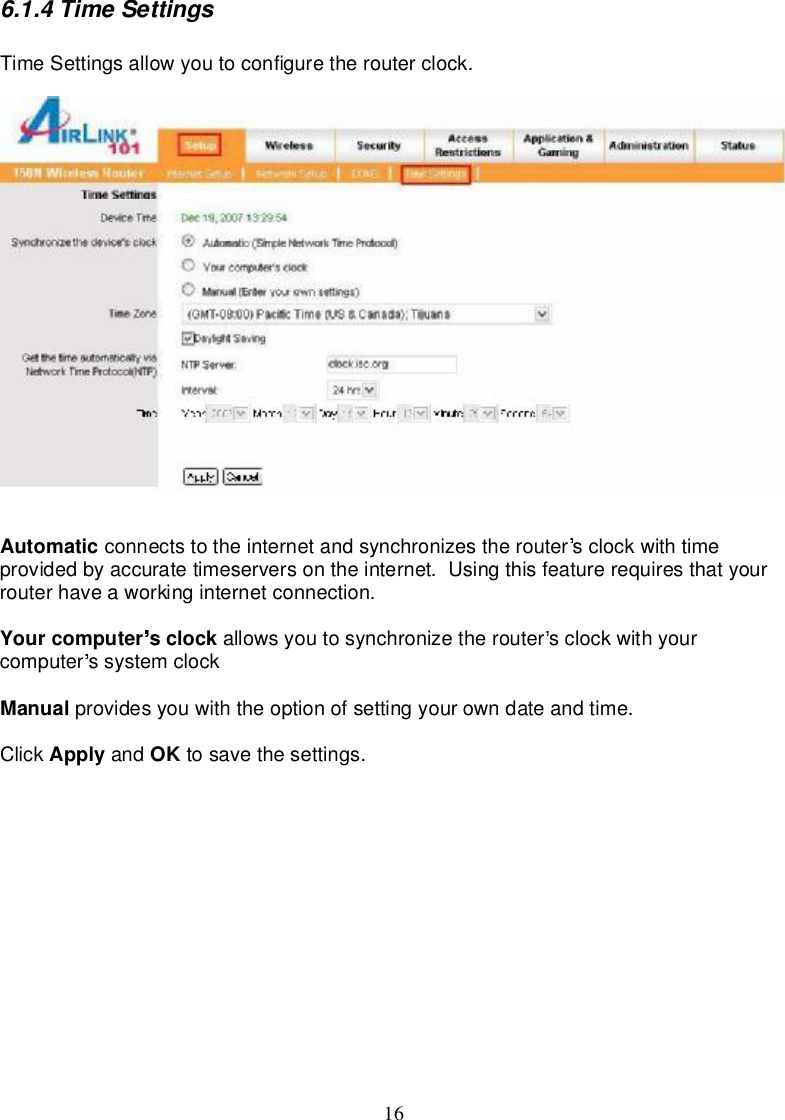 166.1.4TimeSettingsTimeSettingsallowyoutoconfigure therouterclock.Automatic connectsto theinternetandsynchronizestherouter sclockwithtimeprovidedbyaccuratetimeserversontheinternet.Using this featurerequires thatyourrouterhaveaworkinginternetconnection.Yourcomputer sclock allowsyou tosynchronizetherouter sclockwithyourcomputer ssystemclockManual providesyouwiththeoptionofsettingyourowndateandtime.Click Apply and OK tosave thesettings.