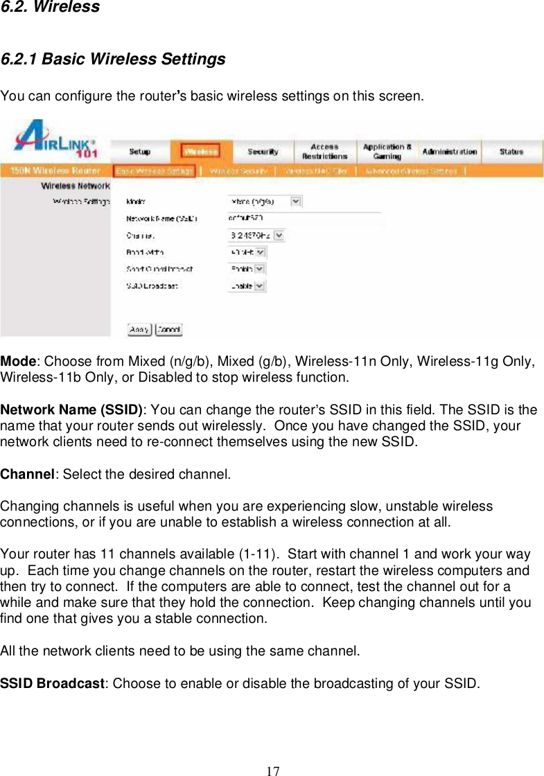 176.2.Wireless6.2.1BasicWirelessSettingsYoucanconfigure therouter sbasicwirelesssettingsonthisscreen.Mode:ChoosefromMixed(n/g/b),Mixed(g/b),Wireless-11nOnly,Wireless-11gOnly,Wireless-11bOnly,orDisabledtostopwirelessfunction.NetworkName(SSID):Youcanchangetherouter sSSIDin thisfield.TheSSIDisthenamethatyourroutersendsoutwirelessly.OnceyouhavechangedtheSSID,yournetworkclientsneed tore-connectthemselvesusingthenewSSID.Channel:Select thedesiredchannel.Changingchannelsisusefulwhenyouareexperiencingslow,unstablewirelessconnections,orifyouareunabletoestablishawirelessconnectionatall.Yourrouterhas11channelsavailable(1-11).Startwithchannel1andworkyourwayup.Eachtimeyouchangechannelson therouter,restartthewirelesscomputersandthentry toconnect. If thecomputersareabletoconnect,testthechanneloutforawhileandmakesurethattheyhold theconnection.Keepchangingchannelsuntilyoufindonethatgivesyouastableconnection.Allthenetworkclientsneed tobeusingthesamechannel.SSIDBroadcast:ChoosetoenableordisablethebroadcastingofyourSSID.