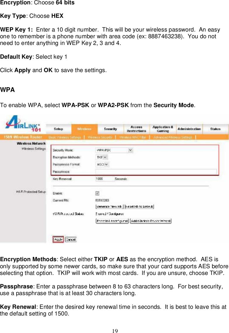 19Encryption:Choose 64bitsKeyType:Choose HEXWEPKey1: Entera10digitnumber.Thiswillbeyourwirelesspassword.Aneasyonetorememberisaphonenumberwithareacode(ex:8887463238).YoudonotneedtoenteranythinginWEPKey2,3and4.DefaultKey:Selectkey1Click Apply and OK tosave thesettings.WPAToenableWPA,select WPA-PSK or WPA2-PSK from the SecurityMode.EncryptionMethods:Selecteither TKIP or AES astheencryptionmethod.AESisonlysupportedbysomenewercards,somakesurethatyourcardsupportsAESbeforeselectingthatoption.TKIPwillworkwithmostcards.Ifyouareunsure,chooseTKIP.Passphrase:Enterapassphrasebetween8 to63characterslong.Forbestsecurity,useapassphrasethatisatleast30characterslong.KeyRenewal:Enterthedesiredkeyrenewaltimeinseconds. Itisbest toleavethisatthedefaultsettingof1500.