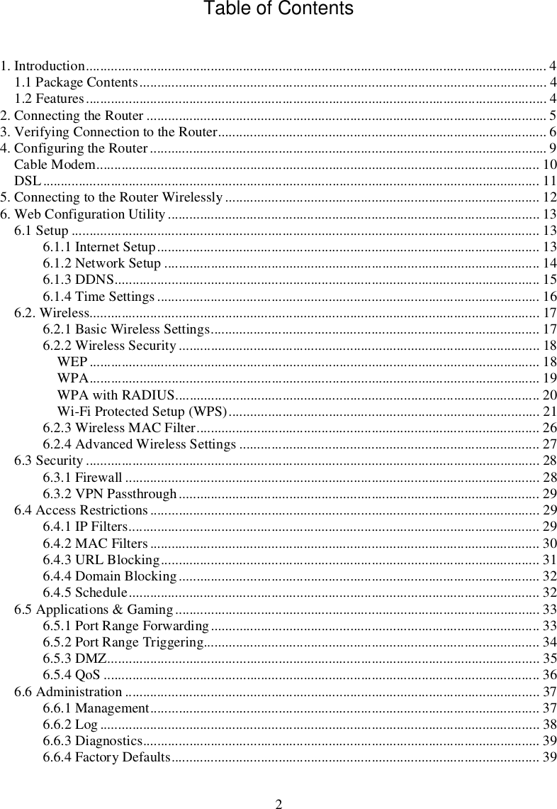 2TableofContents1.Introduction.................................................................................................................................41.1PackageContents..................................................................................................................41.2Features.................................................................................................................................42.ConnectingtheRouter................................................................................................................53.VerifyingConnectiontotheRouter............................................................................................64.ConfiguringtheRouter...............................................................................................................9CableModem............................................................................................................................10DSL...........................................................................................................................................115.ConnectingtotheRouterWirelessly........................................................................................126.WebConfigurationUtility........................................................................................................136.1Setup...................................................................................................................................136.1.1InternetSetup...........................................................................................................136.1.2NetworkSetup.........................................................................................................146.1.3DDNS.......................................................................................................................156.1.4TimeSettings...........................................................................................................166.2.Wireless..............................................................................................................................176.2.1BasicWirelessSettings............................................................................................176.2.2WirelessSecurity.....................................................................................................18WEP..............................................................................................................................18WPA..............................................................................................................................19WPAwithRADIUS......................................................................................................20Wi-FiProtectedSetup(WPS).......................................................................................216.2.3WirelessMACFilter................................................................................................266.2.4AdvancedWirelessSettings....................................................................................276.3Security...............................................................................................................................286.3.1Firewall....................................................................................................................286.3.2VPNPassthrough.....................................................................................................296.4AccessRestrictions.............................................................................................................296.4.1IPFilters...................................................................................................................296.4.2MACFilters.............................................................................................................306.4.3URLBlocking..........................................................................................................316.4.4DomainBlocking.....................................................................................................326.4.5Schedule...................................................................................................................326.5Applications&amp;Gaming......................................................................................................336.5.1PortRangeForwarding............................................................................................336.5.2PortRangeTriggering..............................................................................................346.5.3DMZ.........................................................................................................................356.5.4QoS..........................................................................................................................366.6Administration....................................................................................................................376.6.1Management.............................................................................................................376.6.2Log...........................................................................................................................386.6.3Diagnostics...............................................................................................................396.6.4FactoryDefaults.......................................................................................................39