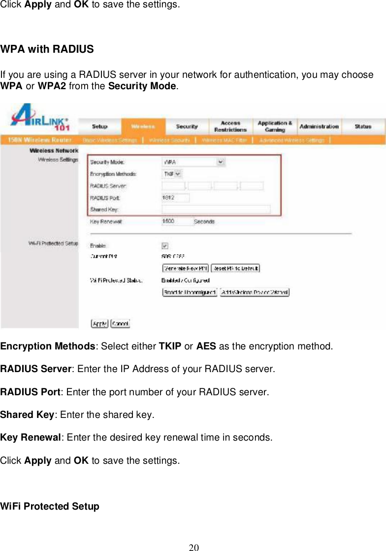 20Click Apply and OK tosave thesettings.WPAwithRADIUSIfyouareusingaRADIUSserverinyournetworkforauthentication,youmaychooseWPA or WPA2 fromthe SecurityMode.EncryptionMethods:Selecteither TKIP or AES astheencryptionmethod.RADIUSServer:EntertheIPAddressofyourRADIUSserver.RADIUSPort:EntertheportnumberofyourRADIUSserver.SharedKey:Enterthesharedkey.KeyRenewal:Enterthedesiredkeyrenewaltimeinseconds.Click Apply and OK tosave thesettings.WiFiProtectedSetup