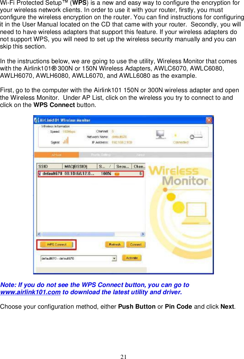 21Wi-FiProtectedSetup  (WPS)isanewandeasywaytoconfigure theencryptionforyourwirelessnetworkclients.Inorder touseitwithyourrouter,firstly,youmustconfigurethewirelessencryptionontherouter.Youcanfindinstructionsforconfiguringitin theUserManuallocatedontheCD thatcamewithyourrouter.Secondly,youwillneedtohavewirelessadapters thatsupport this feature.IfyourwirelessadaptersdonotsupportWPS,youwillneedtosetupthewirelesssecuritymanuallyandyoucanskipthissection.In theinstructionsbelow,wearegoingtousetheutility,WirelessMonitorthatcomeswiththeAirlink101 300Nor150NWirelessAdapters,AWLC6070,AWLC6080,AWLH6070,AWLH6080,AWLL6070,andAWLL6080astheexample.First,gotothecomputerwith theAirlink101150Nor300NwirelessadapterandopentheWirelessMonitor.UnderAPList,clickon thewirelessyou trytoconnecttoandclickon the WPSConnect button.Note:IfyoudonotseetheWPSConnectbutton,youcangotowww.airlink101.com todownloadthelatestutilityanddriver.Chooseyourconfigurationmethod,either PushButton or PinCode andclick Next.