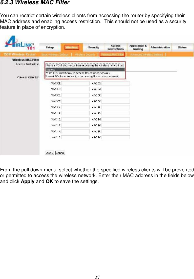 276.2.3WirelessMACFilterYoucanrestrictcertainwirelessclients fromaccessingtherouterbyspecifyingtheirMACaddressandenablingaccessrestriction.Thisshouldnotbeusedasasecurityfeatureinplaceofencryption.Fromthepulldownmenu,selectwhetherthespecifiedwirelessclientswillbepreventedorpermittedtoaccessthewirelessnetwork.EntertheirMACaddressinthefieldsbelowandclick Apply and OK tosavethesettings.