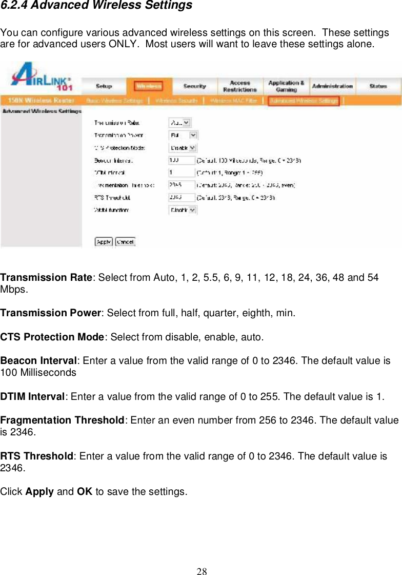 286.2.4AdvancedWirelessSettingsYoucanconfigurevariousadvancedwirelesssettingsonthisscreen.ThesesettingsareforadvancedusersONLY.Mostuserswillwanttoleavethesesettingsalone.TransmissionRate:SelectfromAuto,1,2,5.5,6,9,11,12,18,24,36,48and54Mbps.TransmissionPower:Select from full,half,quarter,eighth,min.CTSProtectionMode:Select fromdisable,enable,auto.BeaconInterval:Enteravaluefromthevalidrangeof0to2346.Thedefaultvalueis100MillisecondsDTIMInterval:Enteravaluefromthevalidrangeof0 to255.Thedefaultvalueis1.FragmentationThreshold:Enteranevennumberfrom256 to2346.Thedefaultvalueis2346.RTSThreshold:Enteravaluefromthevalidrangeof0to2346.Thedefaultvalueis2346.Click Apply and OK tosave thesettings.