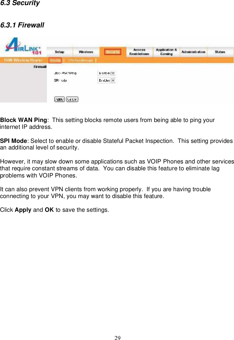 296.3Security6.3.1FirewallBlockWANPing:Thissettingblocksremoteusersfrombeingabletopingyourinternet IPaddress.SPIMode:SelecttoenableordisableStatefulPacketInspection.Thissettingprovidesanadditionallevelofsecurity.However,itmayslowdownsomeapplicationssuchasVOIPPhonesandotherservicesthatrequireconstantstreamsofdata.Youcandisablethisfeature toeliminatelagproblemswithVOIPPhones.ItcanalsopreventVPNclients fromworkingproperly. IfyouarehavingtroubleconnectingtoyourVPN,youmaywanttodisablethisfeature.Click Apply and OK tosave thesettings.