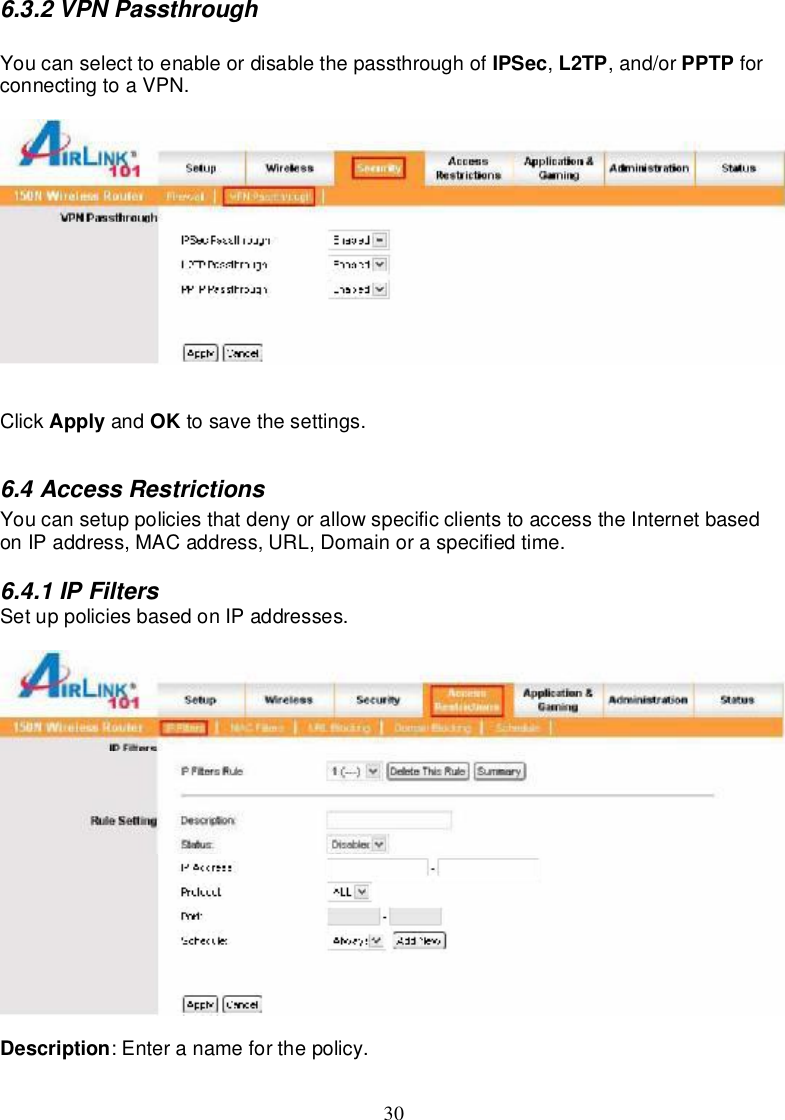 306.3.2VPNPassthroughYoucanselecttoenableordisablethepassthroughof IPSec,L2TP,and/or PPTP forconnectingtoaVPN.Click Apply and OK tosave thesettings.6.4AccessRestrictionsYoucansetuppolicies thatdenyorallowspecificclientstoaccessthe InternetbasedonIPaddress,MACaddress,URL,Domainoraspecifiedtime.6.4.1IPFiltersSetuppoliciesbasedonIPaddresses.Description:Enteranameforthepolicy.