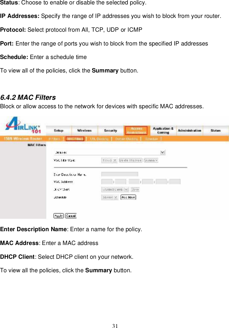 31Status:Choosetoenableordisable theselectedpolicy.IPAddresses: SpecifytherangeofIPaddressesyouwishtoblock fromyourrouter.Protocol: Selectprotocol fromAll,TCP,UDPorICMPPort: EntertherangeofportsyouwishtoblockfromthespecifiedIPaddressesSchedule: EnterascheduletimeToviewallofthepolicies,click the Summary button.6.4.2MACFiltersBlockorallowaccesstothenetwork fordeviceswithspecificMACaddresses.EnterDescriptionName:Enteranameforthepolicy.MACAddress:EnteraMACaddressDHCPClient:SelectDHCPclientonyournetwork.Toviewallthepolicies,click the Summary button.