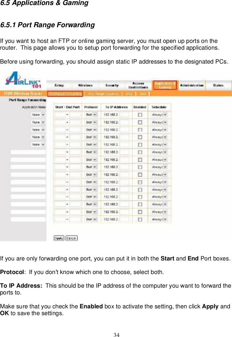 346.5Applications&amp;Gaming6.5.1PortRangeForwardingIfyouwanttohostanFTPoronlinegamingserver,youmustopenupportsontherouter.Thispageallowsyoutosetupportforwardingforthespecifiedapplications.Beforeusing forwarding,youshouldassignstaticIPaddressestothedesignatedPCs.Ifyouareonly forwardingoneport,youcanputitinboththe Start and End Portboxes.Protocol: Ifyoudon tknowwhichonetochoose,selectboth.ToIPAddress: Thisshouldbethe IPaddressof thecomputeryouwanttoforwardtheportsto.Makesurethatyoucheck the Enabled boxtoactivatethesetting,thenclick Apply andOK tosavethesettings.