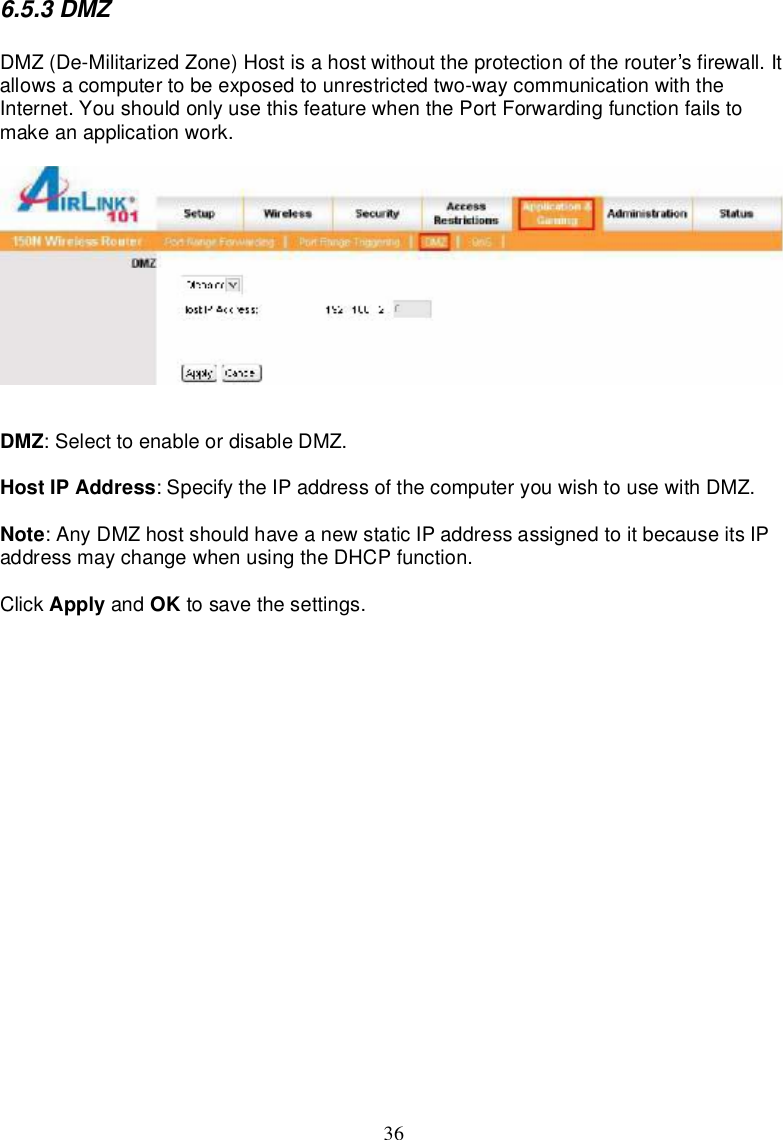 366.5.3DMZDMZ(De-MilitarizedZone)Hostisahostwithout theprotectionoftherouter s firewall.Itallowsacomputertobeexposedtounrestricted two-waycommunicationwith theInternet.Youshouldonlyusethisfeaturewhen thePortForwardingfunctionfailstomakeanapplicationwork.DMZ:Select toenableordisableDMZ.Host IPAddress:Specifythe IPaddressof thecomputeryouwishtousewithDMZ.Note:AnyDMZhostshouldhaveanewstaticIPaddressassignedtoitbecauseits IPaddressmaychangewhenusingtheDHCP function.Click Apply and OK tosave thesettings.