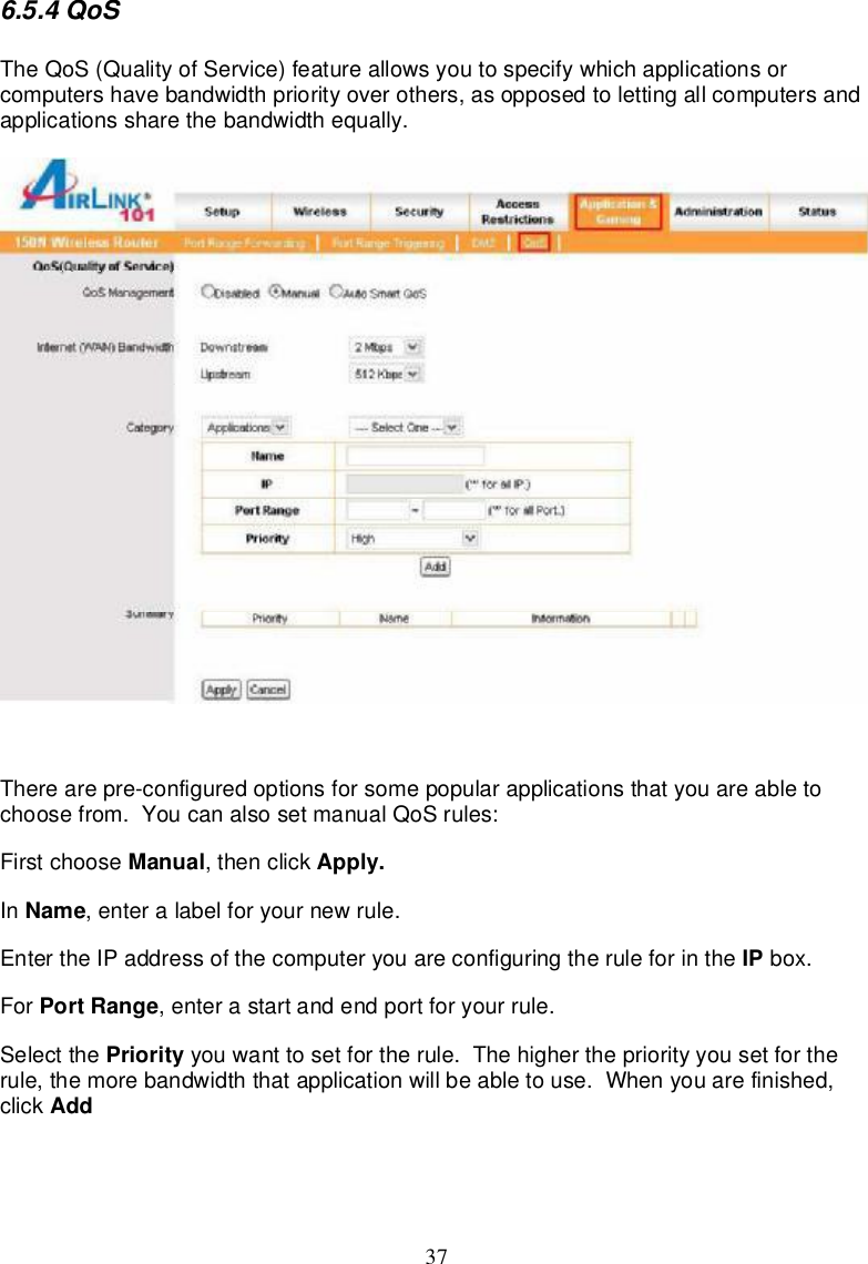 376.5.4QoSTheQoS(QualityofService)featureallowsyou tospecifywhichapplicationsorcomputershavebandwidthpriorityoverothers,asopposedtolettingallcomputersandapplicationsshare thebandwidthequally.Therearepre-configuredoptions forsomepopularapplicationsthatyouareable tochoosefrom.YoucanalsosetmanualQoSrules:Firstchoose Manual,thenclick Apply.In Name,enteralabel foryournewrule.Enterthe IPaddressofthecomputeryouareconfiguringtheruleforinthe IP box.For PortRange,enterastartandendportforyourrule.Selectthe Priority youwanttosetfortherule.Thehigher thepriorityyousetfortherule,themorebandwidththatapplicationwillbeabletouse.Whenyouarefinished,click Add