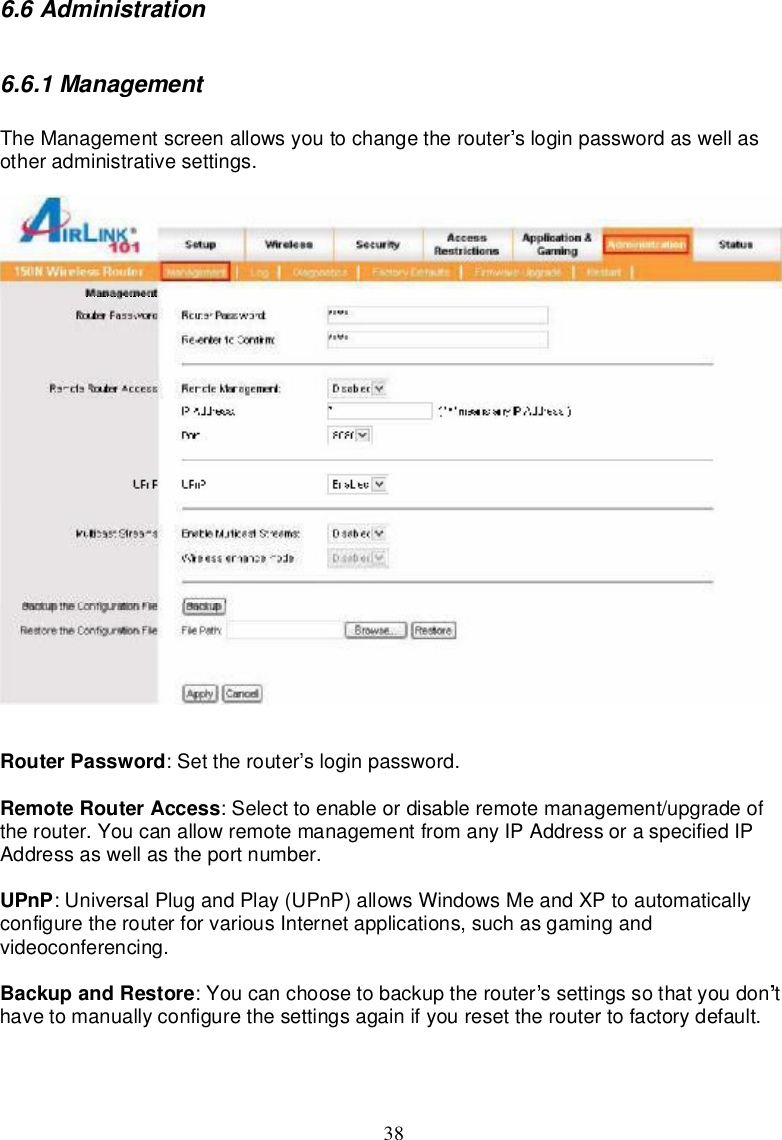 386.6Administration6.6.1ManagementTheManagementscreenallowsyoutochangetherouter sloginpasswordaswellasotheradministrativesettings.RouterPassword:Set therouter sloginpassword.RemoteRouterAccess:Selecttoenableordisableremotemanagement/upgradeoftherouter.Youcanallowremotemanagementfromany IPAddressoraspecified IPAddressaswellastheportnumber.UPnP:UniversalPlugandPlay(UPnP)allowsWindowsMeandXPtoautomaticallyconfiguretherouterforvarious Internetapplications,suchasgamingandvideoconferencing.BackupandRestore:Youcanchoosetobackuptherouter ssettingssothatyoudon thave tomanuallyconfigurethesettingsagainifyouresettheroutertofactorydefault.