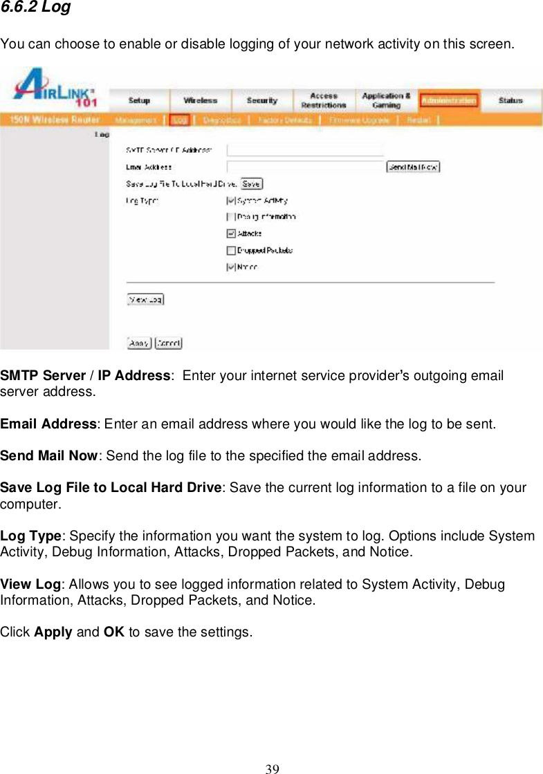 396.6.2LogYoucanchoosetoenableordisableloggingofyournetworkactivityonthisscreen.SMTPServer/IPAddress:Enteryourinternetserviceprovider soutgoingemailserveraddress.EmailAddress:Enteranemailaddresswhereyouwouldlike thelog tobesent.SendMailNow:Sendthelogfiletothespecifiedtheemailaddress.SaveLogFiletoLocalHardDrive:Savethecurrentloginformation toafileonyourcomputer.LogType:Specifytheinformationyouwantthesystemtolog.OptionsincludeSystemActivity,DebugInformation,Attacks,DroppedPackets,andNotice.ViewLog:AllowsyoutoseeloggedinformationrelatedtoSystemActivity,DebugInformation,Attacks,DroppedPackets,andNotice.Click Apply and OK tosave thesettings.