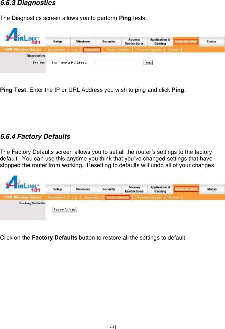 406.6.3DiagnosticsTheDiagnosticsscreenallowsyou toperform Ping tests.PingTest:EntertheIPorURLAddressyouwishtopingandclick Ping.6.6.4FactoryDefaultsTheFactoryDefaultsscreenallowsyoutosetall therouter ssettingstothefactorydefault.Youcanusethisanytimeyou think thatyou vechangedsettingsthathavestoppedtherouter fromworking.Resettingtodefaultswillundoallofyourchanges.Clickonthe FactoryDefaults buttontorestoreallthesettingstodefault.