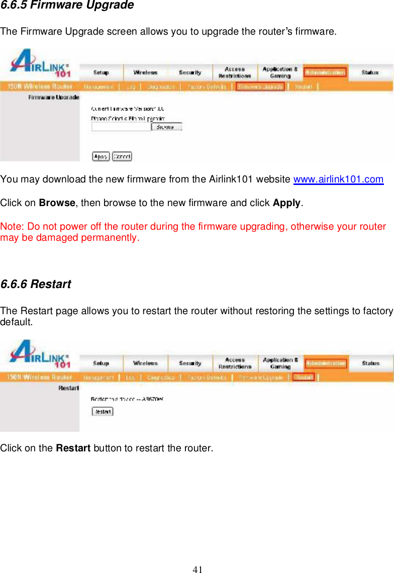 416.6.5FirmwareUpgradeTheFirmwareUpgradescreenallowsyoutoupgradetherouter sfirmware.Youmaydownload thenewfirmwarefromtheAirlink101website www.airlink101.comClickon Browse,thenbrowse tothenewfirmwareandclick Apply.Note:Donotpoweroff therouterduringthefirmwareupgrading,otherwiseyourroutermaybedamagedpermanently.6.6.6RestartTheRestartpageallowsyoutorestarttherouterwithoutrestoringthesettingstofactorydefault.Clickonthe Restart buttontorestarttherouter.