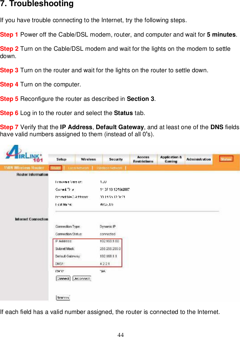 447.TroubleshootingIfyouhave troubleconnectingtothe Internet,try thefollowingsteps.Step 1 PowerofftheCable/DSLmodem,router,andcomputerandwait for 5minutes.Step2Turnon theCable/DSLmodemandwait for thelightsonthemodemtosettledown.Step 3 Turnon therouterandwaitforthelightsontherouter tosettledown.Step 4 Turnon thecomputer.Step 5 Reconfiguretherouterasdescribedin Section 3.Step 6 Login totherouterandselect the Status tab.Step 7 Verifythatthe IPAddress,DefaultGateway,andatleastoneofthe DNS fieldshavevalidnumbersassignedtothem(insteadofall 0 s).Ifeach fieldhasavalidnumberassigned,therouterisconnectedtotheInternet.