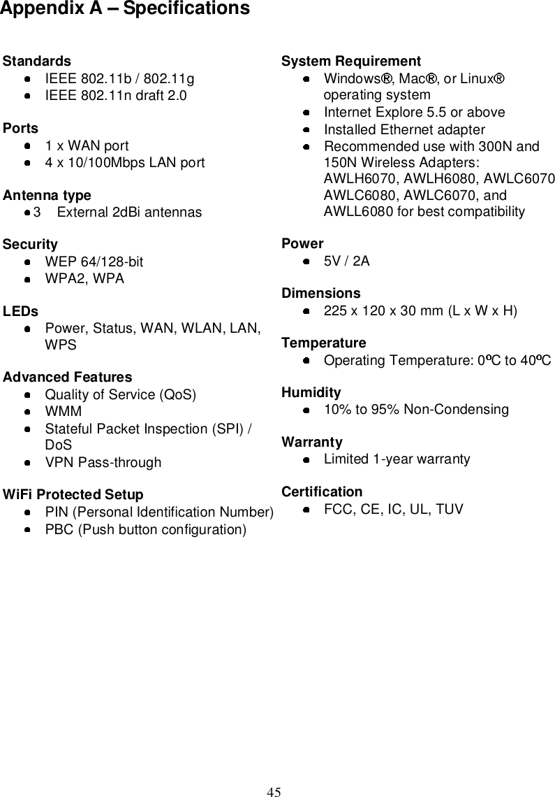 45AppendixA SpecificationsStandardsIEEE802.11b /802.11gIEEE802.11ndraft2.0Ports 1xWANport4x10/100MbpsLANportAntennatype2External2dBiantennasSecurityWEP64/128-bitWPA2,WPALEDs Power,Status,WAN,WLAN,LAN,WPSAdvancedFeaturesQualityofService(QoS)WMMStatefulPacketInspection(SPI)/DoSVPNPass-throughWiFiProtectedSetupPIN(PersonalIdentificationNumber)PBC(Pushbuttonconfiguration)SystemRequirementWindows ,Mac ,orLinuxoperatingsystemInternetExplore5.5oraboveInstalledEthernetadapterRecommendedusewith300Nand150NWirelessAdapters:AWLH6070,AWLH6080,AWLC6070AWLC6080,AWLC6070,andAWLL6080forbestcompatibilityPower5V /2ADimensions225x120x30mm(LxWxH)TemperatureOperatingTemperature: 0 Cto40 CHumidity10%to95%Non-CondensingWarrantyLimited1-yearwarrantyCertificationFCC,CE, IC,UL,TUV3