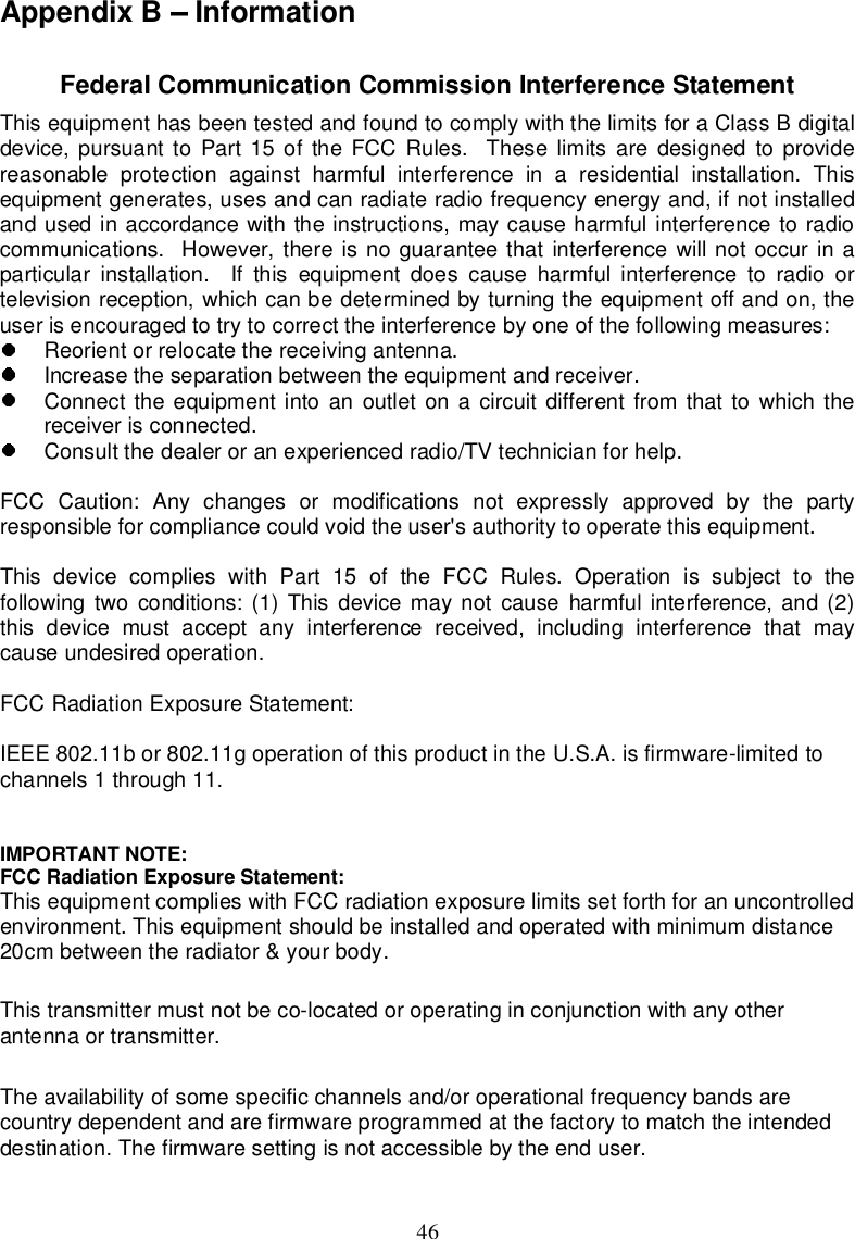 46AppendixB InformationFederalCommunicationCommissionInterferenceStatementThisequipmenthasbeentestedandfoundtocomplywiththelimitsforaClassBdigitaldevice,pursuanttoPart15oftheFCCRules. Theselimitsaredesignedtoprovidereasonableprotectionagainstharmfulinterferenceinaresidentialinstallation.Thisequipmentgenerates,usesandcanradiateradiofrequencyenergyand,ifnotinstalledandusedinaccordancewiththeinstructions,maycauseharmfulinterferencetoradiocommunications.However,thereisnoguaranteethatinterferencewillnotoccurinaparticularinstallation. Ifthisequipmentdoescauseharmfulinterferencetoradioortelevisionreception,whichcanbedeterminedbyturningtheequipmentoffandon,theuserisencouragedtotry tocorrect theinterferencebyoneof thefollowingmeasures:Reorientorrelocatethereceivingantenna.Increase theseparationbetween theequipmentandreceiver.Connecttheequipmentintoanoutletonacircuitdifferentfromthattowhichthereceiverisconnected.Consultthedealeroranexperiencedradio/TVtechnicianforhelp.FCCCaution:Anychangesormodificationsnotexpresslyapprovedbythepartyresponsible forcompliancecouldvoidtheuser&apos;sauthoritytooperatethisequipment.ThisdevicecomplieswithPart15oftheFCCRules.Operationissubjecttothefollowingtwoconditions:(1)Thisdevicemaynotcauseharmfulinterference,and(2)thisdevicemustacceptanyinterferencereceived,includinginterferencethatmaycauseundesiredoperation.FCCRadiationExposureStatement:IEEE802.11bor802.11goperationof thisproductin theU.S.A.isfirmware-limitedtochannels1through11.IMPORTANTNOTE:FCCRadiationExposureStatement:ThisequipmentcomplieswithFCCradiationexposurelimitsset forthforanuncontrolledenvironment.Thisequipmentshouldbeinstalledandoperatedwithminimumdistance20cmbetweentheradiator&amp;yourbody.This transmittermustnotbeco-locatedoroperatinginconjunctionwithanyotherantennaor transmitter.Theavailabilityofsomespecificchannelsand/oroperational frequencybandsarecountrydependentandarefirmwareprogrammedatthe factorytomatchtheintendeddestination.Thefirmwaresettingisnotaccessiblebytheenduser.