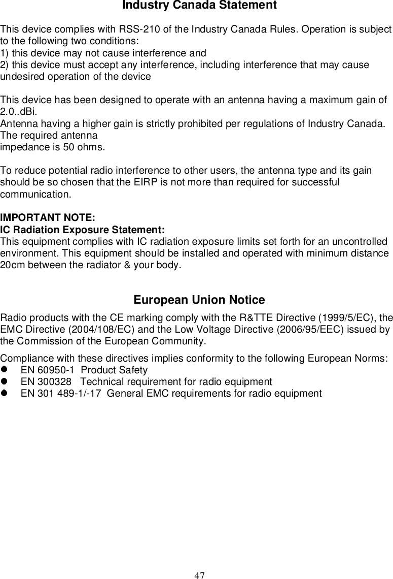 47IndustryCanadaStatementThisdevicecomplieswithRSS-210oftheIndustryCanadaRules.Operationissubjectto thefollowingtwoconditions:1)thisdevicemaynotcauseinterferenceand2)thisdevicemustacceptanyinterference,includinginterferencethatmaycauseundesiredoperationofthedeviceThisdevicehasbeendesignedtooperatewithanantennahavingamaximumgainof2.0..dBi.AntennahavingahighergainisstrictlyprohibitedperregulationsofIndustryCanada.Therequiredantennaimpedanceis50ohms.Toreducepotentialradiointerferencetootherusers, theantenna typeanditsgainshouldbesochosen thattheEIRPisnotmorethanrequiredforsuccessfulcommunication.IMPORTANTNOTE:ICRadiationExposureStatement:Thisequipmentcomplieswith ICradiationexposurelimitssetforthforanuncontrolledenvironment.Thisequipmentshouldbeinstalledandoperatedwithminimumdistance20cmbetweentheradiator&amp;yourbody.EuropeanUnionNoticeRadioproductswiththeCEmarkingcomplywith theR&amp;TTEDirective(1999/5/EC), theEMCDirective(2004/108/EC)andtheLowVoltageDirective(2006/95/EEC)issuedbytheCommissionoftheEuropeanCommunity.Compliancewith thesedirectivesimpliesconformitytothe followingEuropeanNorms:EN60950-1ProductSafetyEN300328 TechnicalrequirementforradioequipmentEN301489-1/-17GeneralEMCrequirements forradioequipment