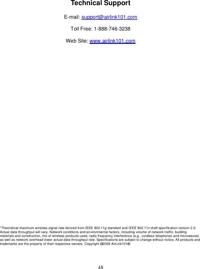 48TechnicalSupportE-mail: support@airlink101.comTollFree:1-888-746-3238WebSite: www.airlink101.com*TheoreticalmaximumwirelesssignalratederivedfromIEEE802.11gstandardandIEEE802.11ndraftspecificationversion2.0.Actualdatathroughputwillvary.Networkconditionsandenvironmentalfactors,includingvolumeofnetworktraffic,buildingmaterialsandconstruction,mixofwirelessproductsused,radiofrequencyinterference(e.g.,cordlesstelephonesandmicrowaves)aswellasnetworkoverheadloweractualdatathroughputrate.Specificationsaresubjecttochangewithoutnotice.Allproductsandtrademarksarethepropertyoftheirrespectiveowners.Copyright 2008AirLink101