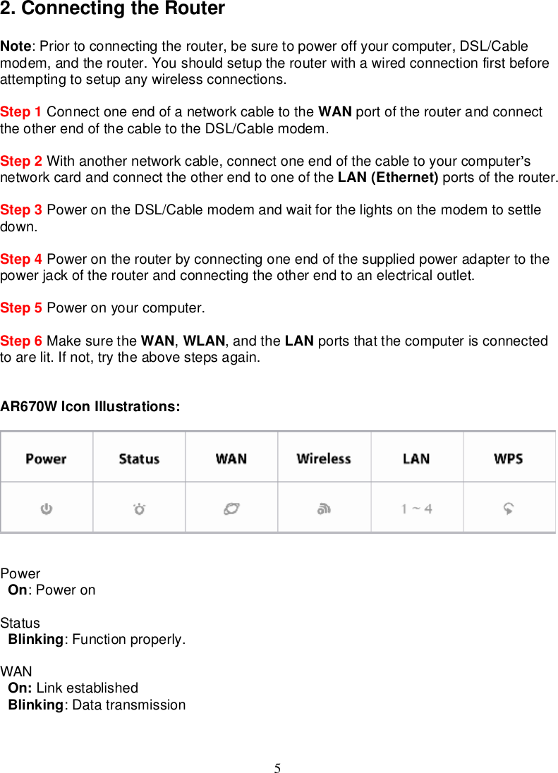 52.ConnectingtheRouterNote:Priortoconnectingtherouter,besuretopoweroffyourcomputer,DSL/Cablemodem,andtherouter.Youshouldsetuptherouterwithawiredconnectionfirstbeforeattemptingtosetupanywirelessconnections.Step 1 Connectoneendofanetworkcable to the WAN portoftherouterandconnecttheotherendofthecable to theDSL/Cablemodem.Step 2 Withanothernetworkcable,connectoneendof thecable toyourcomputer snetworkcardandconnecttheotherend tooneofthe LAN(Ethernet) portsoftherouter.Step 3 PowerontheDSL/Cablemodemandwait for thelightsonthemodemtosettledown.Step 4 Powerontherouterbyconnectingoneendofthesuppliedpoweradaptertothepowerjackof therouterandconnecting theotherend toanelectricaloutlet.Step 5 Poweronyourcomputer.Step 6 Makesurethe WAN,WLAN,andthe LAN portsthatthecomputerisconnectedtoarelit.Ifnot, trytheabovestepsagain.AR670W IconIllustrations:PowerOn:PoweronStatusBlinking:Functionproperly.WANOn: LinkestablishedBlinking:Datatransmission