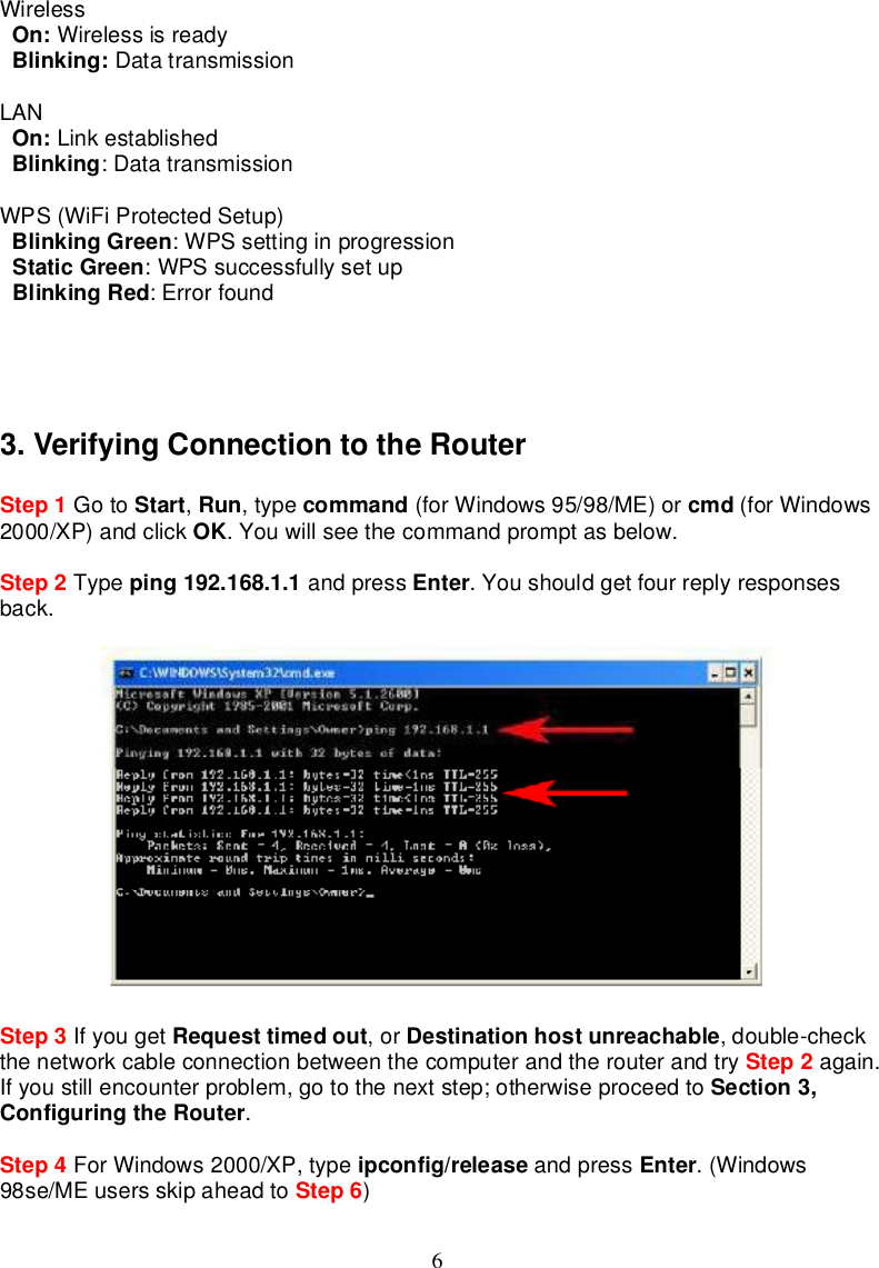 6WirelessOn: WirelessisreadyBlinking: DatatransmissionLANOn: LinkestablishedBlinking:DatatransmissionWPS(WiFiProtectedSetup)BlinkingGreen:WPSsettinginprogressionStaticGreen:WPSsuccessfullysetupBlinkingRed:Errorfound3.VerifyingConnectiontotheRouterStep 1 Goto Start,Run,type command (forWindows95/98/ME)or cmd (forWindows2000/XP)andclick OK.Youwillsee thecommandpromptasbelow.Step 2 Type ping192.168.1.1 andpress Enter.Youshouldget fourreplyresponsesback.Step 3 Ifyouget Requesttimedout,or Destinationhostunreachable,double-checkthenetworkcableconnectionbetweenthecomputerandtherouterandtry Step 2 again.Ifyoustillencounterproblem,gotothenextstep;otherwiseproceedto Section3,ConfiguringtheRouter.Step 4 ForWindows2000/XP,type ipconfig/release andpress Enter.(Windows98se/MEusersskipahead to Step 6)