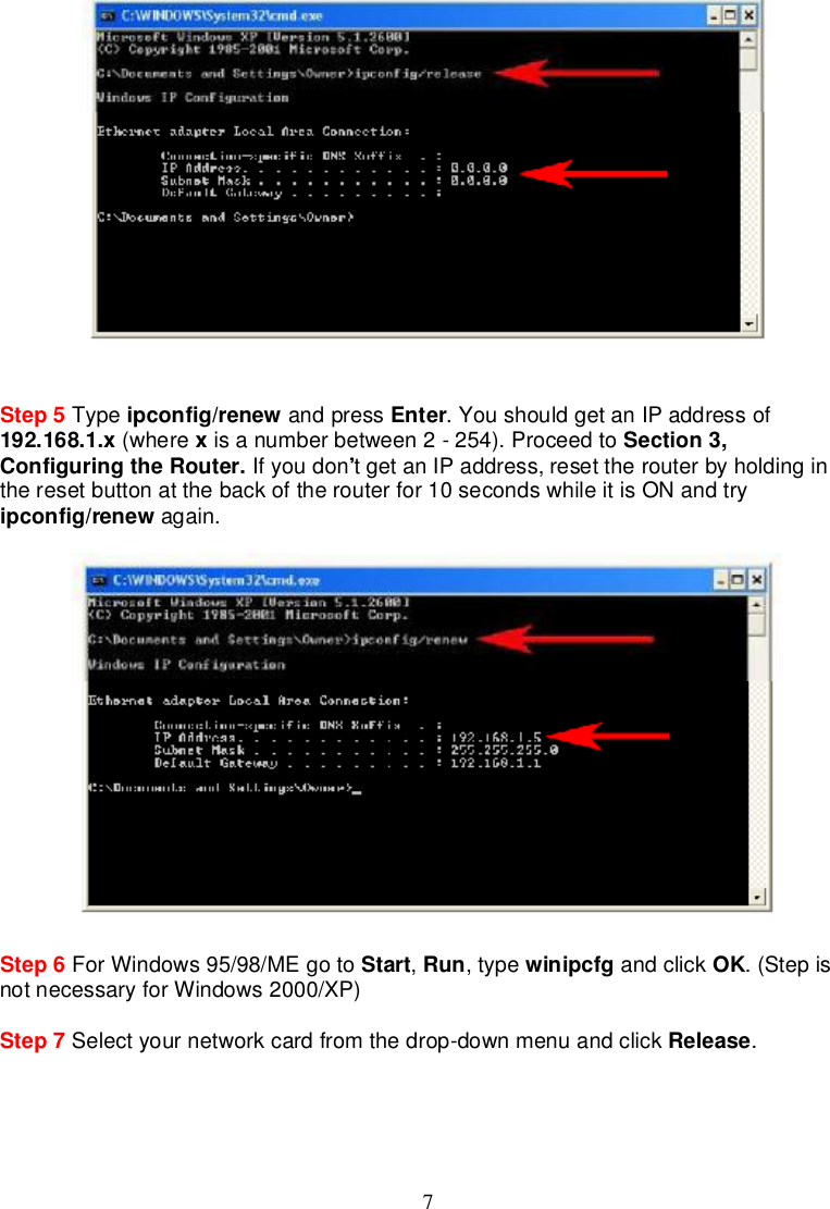 7Step 5 Type ipconfig/renew andpress Enter.YoushouldgetanIPaddressof192.168.1.x (where xisanumberbetween2-254).Proceed to Section3,ConfiguringtheRouter. Ifyoudon tgetan IPaddress,resettherouterbyholdingintheresetbuttonat thebackoftherouterfor10secondswhileitisONandtryipconfig/renew again.Step 6 ForWindows95/98/MEgo to Start,Run,type winipcfg andclick OK.(Stepisnotnecessary forWindows2000/XP)Step 7 Selectyournetworkcardfrom thedrop-downmenuandclick Release.