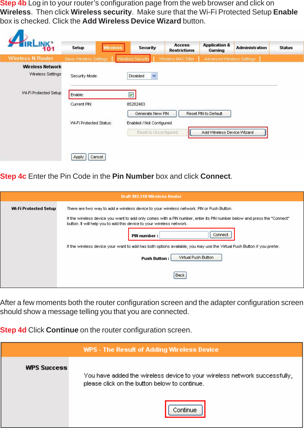 Step 4c Enter the Pin Code in the Pin Number box and click Connect.Step 4d Click Continue on the router configuration screen.After a few moments both the router configuration screen and the adapter configuration screenshould show a message telling you that you are connected.Step 4b Log in to your router’s configuration page from the web browser and click onWireless.  Then click Wireless security.  Make sure that the Wi-Fi Protected Setup Enablebox is checked. Click the Add Wireless Device Wizard button.