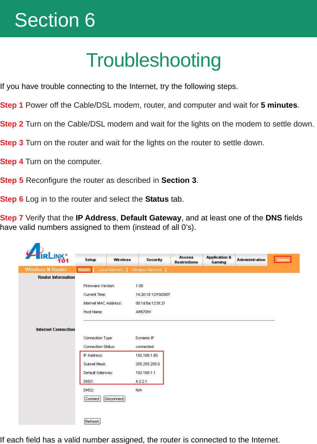   Section 6TroubleshootingIf you have trouble connecting to the Internet, try the following steps.Step 1 Power off the Cable/DSL modem, router, and computer and wait for 5 minutes.Step 2 Turn on the Cable/DSL modem and wait for the lights on the modem to settle down.Step 3 Turn on the router and wait for the lights on the router to settle down.Step 4 Turn on the computer.Step 5 Reconfigure the router as described in Section 3.Step 6 Log in to the router and select the Status tab.Step 7 Verify that the IP Address, Default Gateway, and at least one of the DNS fieldshave valid numbers assigned to them (instead of all 0’s).If each field has a valid number assigned, the router is connected to the Internet.