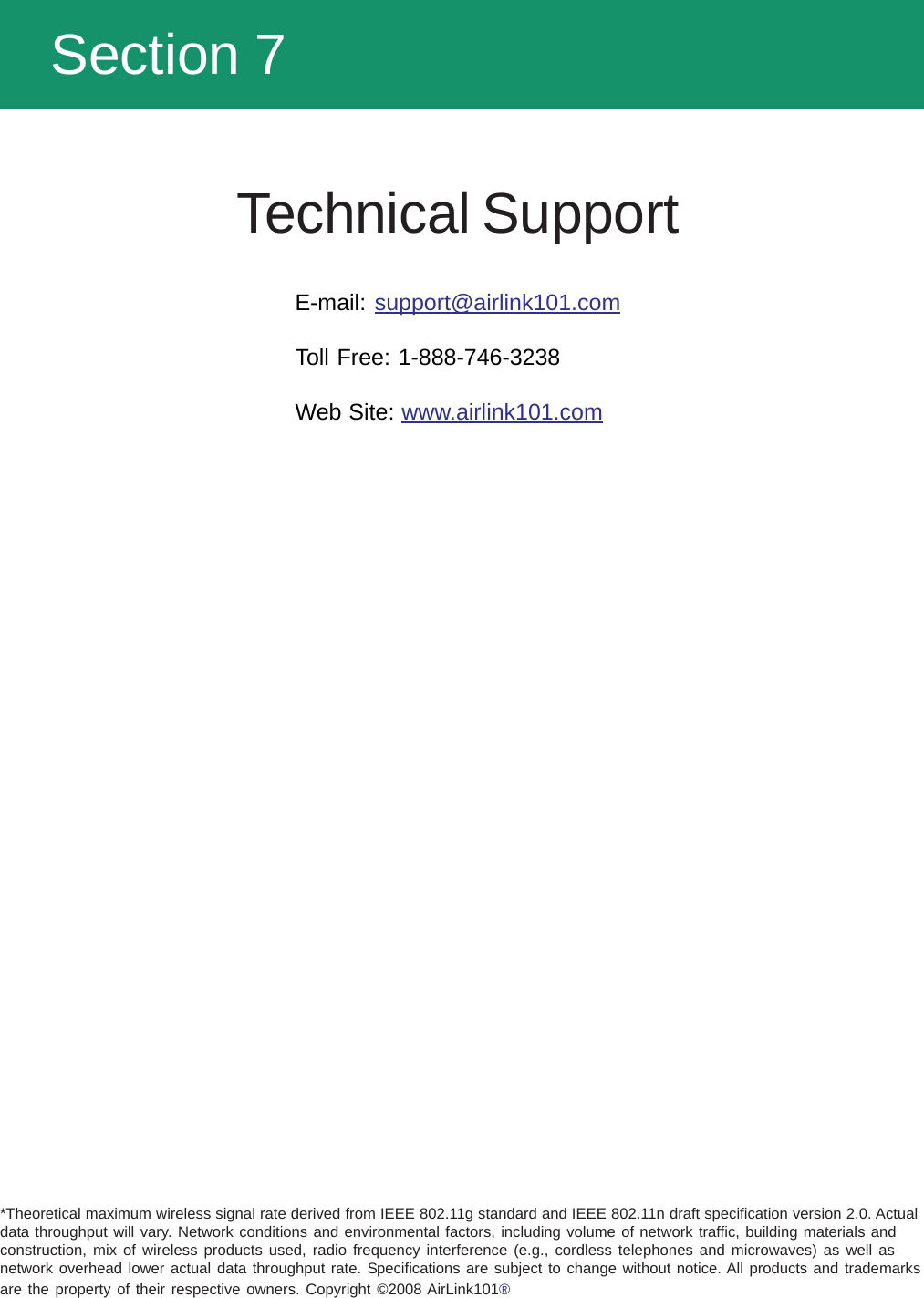   Section 7Technical SupportE-mail: support@airlink101.comToll Free: 1-888-746-3238Web Site: www.airlink101.com*Theoretical maximum wireless signal rate derived from IEEE 802.11g standard and IEEE 802.11n draft specification version 2.0. Actualdata throughput will vary. Network conditions and environmental factors, including volume of network traffic, building materials andconstruction, mix of wireless products used, radio frequency interference (e.g., cordless telephones and microwaves) as well asnetwork overhead lower actual data throughput rate. Specifications are subject to change without notice. All products and trademarksare the property of their respective owners. Copyright ©2008 AirLink101®®