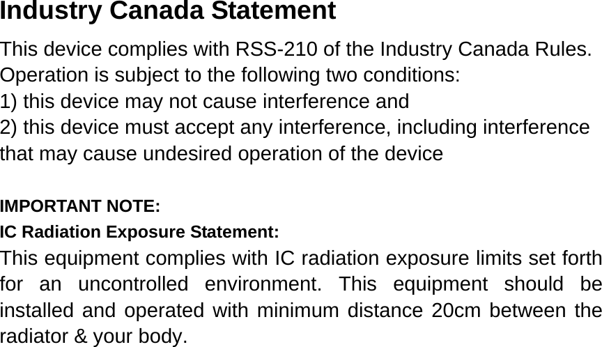   Industry Canada Statement This device complies with RSS-210 of the Industry Canada Rules. Operation is subject to the following two conditions: 1) this device may not cause interference and 2) this device must accept any interference, including interference that may cause undesired operation of the device  IMPORTANT NOTE: IC Radiation Exposure Statement: This equipment complies with IC radiation exposure limits set forth for an uncontrolled environment. This equipment should be installed and operated with minimum distance 20cm between the radiator &amp; your body.   