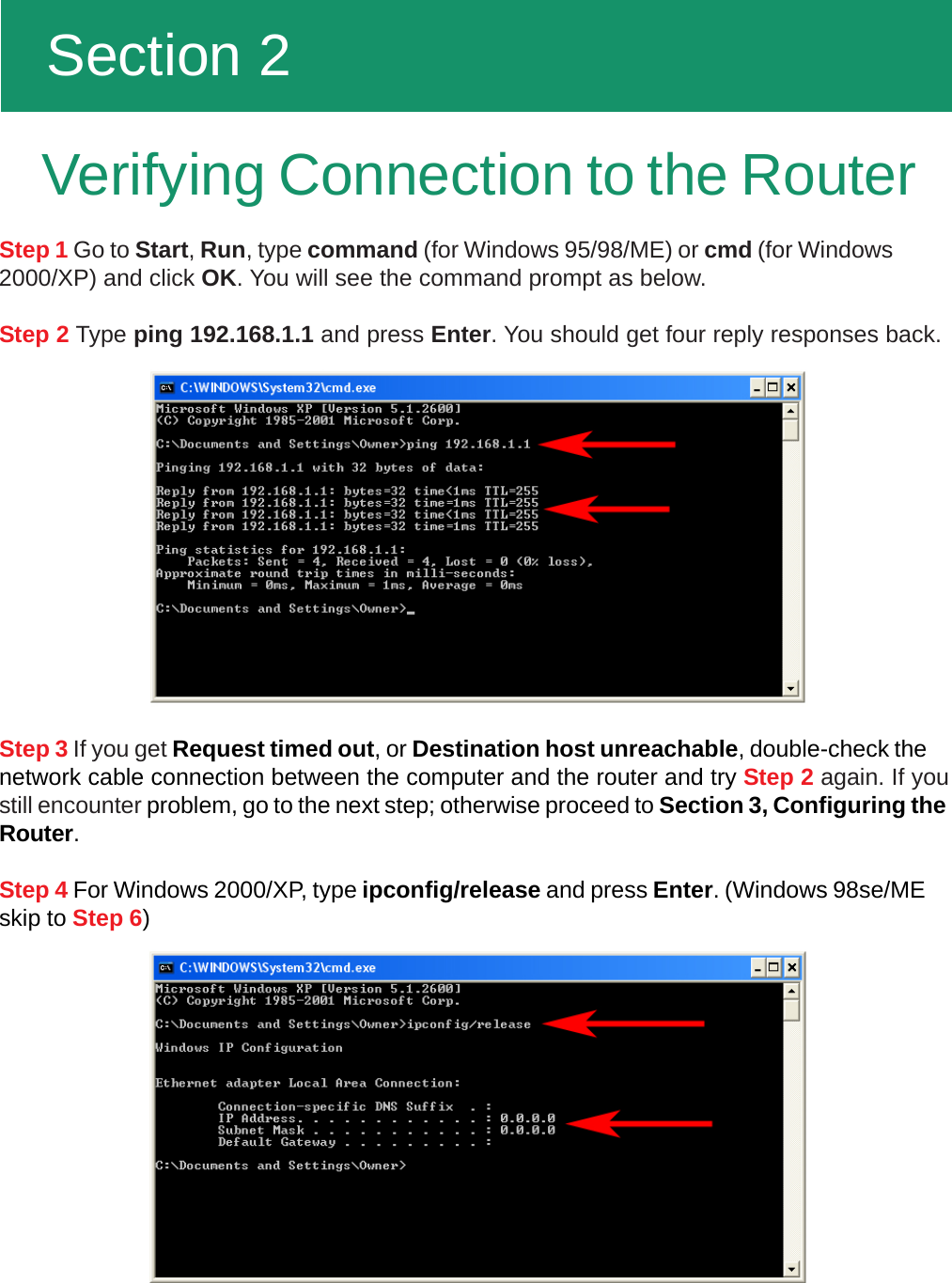   Section 2Step 1 Go to Start, Run, type command (for Windows 95/98/ME) or cmd (for Windows2000/XP) and click OK. You will see the command prompt as below.Step 2 Type ping 192.168.1.1 and press Enter. You should get four reply responses back.Step 3 If you get Request timed out, or Destination host unreachable, double-check thenetwork cable connection between the computer and the router and try Step 2 again. If youstill encounter problem, go to the next step; otherwise proceed to Section 3, Configuring theRouter.Step 4 For Windows 2000/XP, type ipconfig/release and press Enter. (Windows 98se/MEskip to Step 6)Verifying Connection to the Router