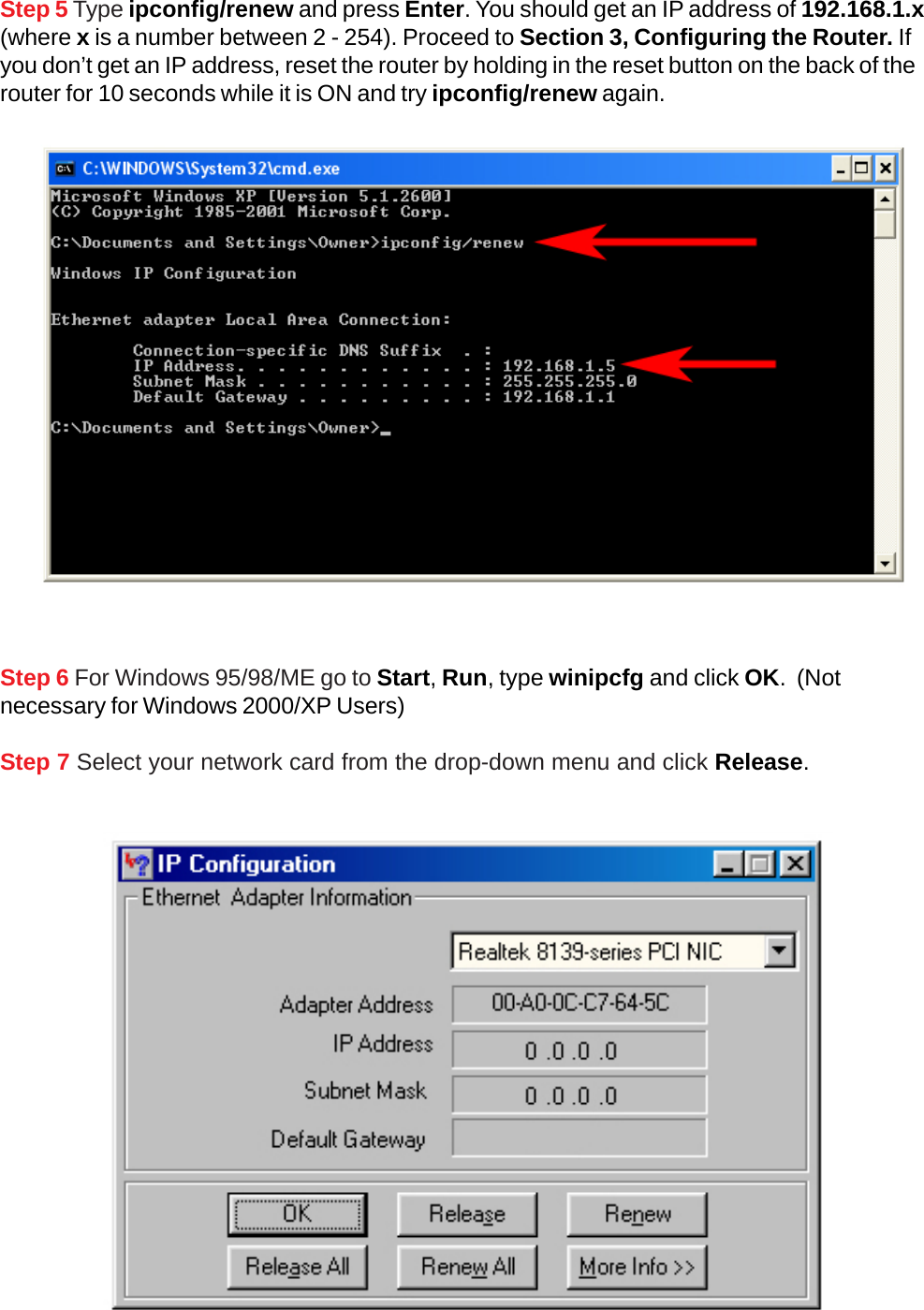 Step 5 Type ipconfig/renew and press Enter. You should get an IP address of 192.168.1.x(where x is a number between 2 - 254). Proceed to Section 3, Configuring the Router. Ifyou don’t get an IP address, reset the router by holding in the reset button on the back of therouter for 10 seconds while it is ON and try ipconfig/renew again.Step 6 For Windows 95/98/ME go to Start, Run, type winipcfg and click OK.  (Notnecessary for Windows 2000/XP Users)Step 7 Select your network card from the drop-down menu and click Release.