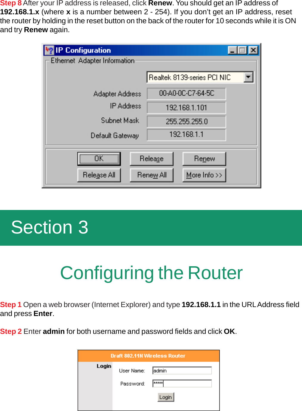 Step 8 After your IP address is released, click Renew. You should get an IP address of192.168.1.x (where x is a number between 2 - 254). If you don’t get an IP address, resetthe router by holding in the reset button on the back of the router for 10 seconds while it is ONand try Renew again.  Section 3Step 1 Open a web browser (Internet Explorer) and type 192.168.1.1 in the URL Address fieldand press Enter.Step 2 Enter admin for both username and password fields and click OK.Configuring the Router