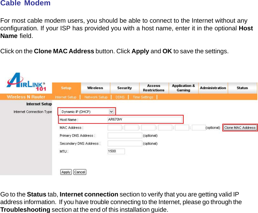 Cable ModemFor most cable modem users, you should be able to connect to the Internet without anyconfiguration. If your ISP has provided you with a host name, enter it in the optional HostName field.Click on the Clone MAC Address button. Click Apply and OK to save the settings.Go to the Status tab, Internet connection section to verify that you are getting valid IPaddress information.  If you have trouble connecting to the Internet, please go through theTroubleshooting section at the end of this installation guide.