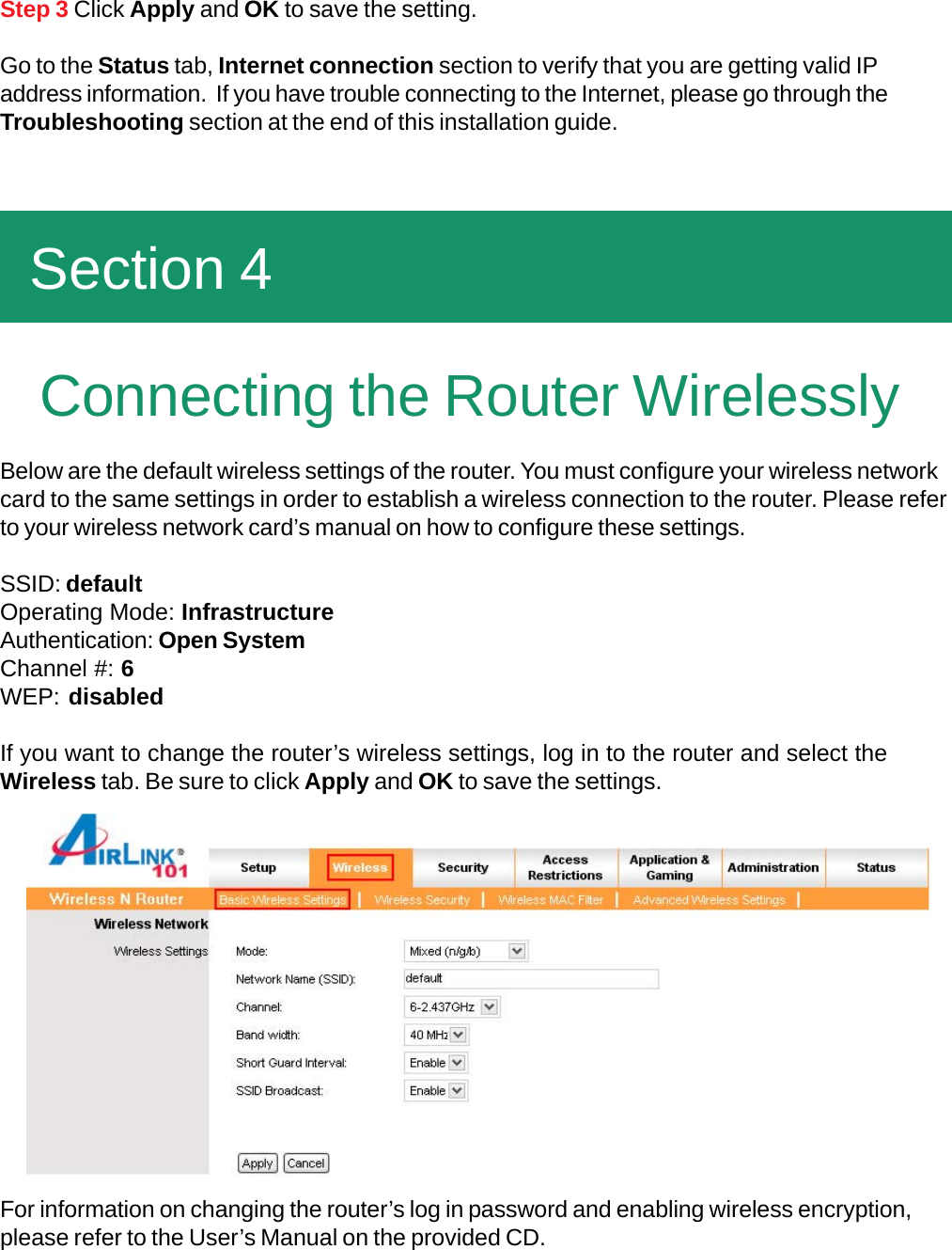    Connecting the Router WirelesslyBelow are the default wireless settings of the router. You must configure your wireless networkcard to the same settings in order to establish a wireless connection to the router. Please referto your wireless network card’s manual on how to configure these settings.SSID: defaultOperating Mode: InfrastructureAuthentication: Open SystemChannel #: 6WEP: disabledIf you want to change the router’s wireless settings, log in to the router and select theWireless tab. Be sure to click Apply and OK to save the settings.For information on changing the router’s log in password and enabling wireless encryption,please refer to the User’s Manual on the provided CD.Step 3 Click Apply and OK to save the setting.Go to the Status tab, Internet connection section to verify that you are getting valid IPaddress information.  If you have trouble connecting to the Internet, please go through theTroubleshooting section at the end of this installation guide.  Section 4