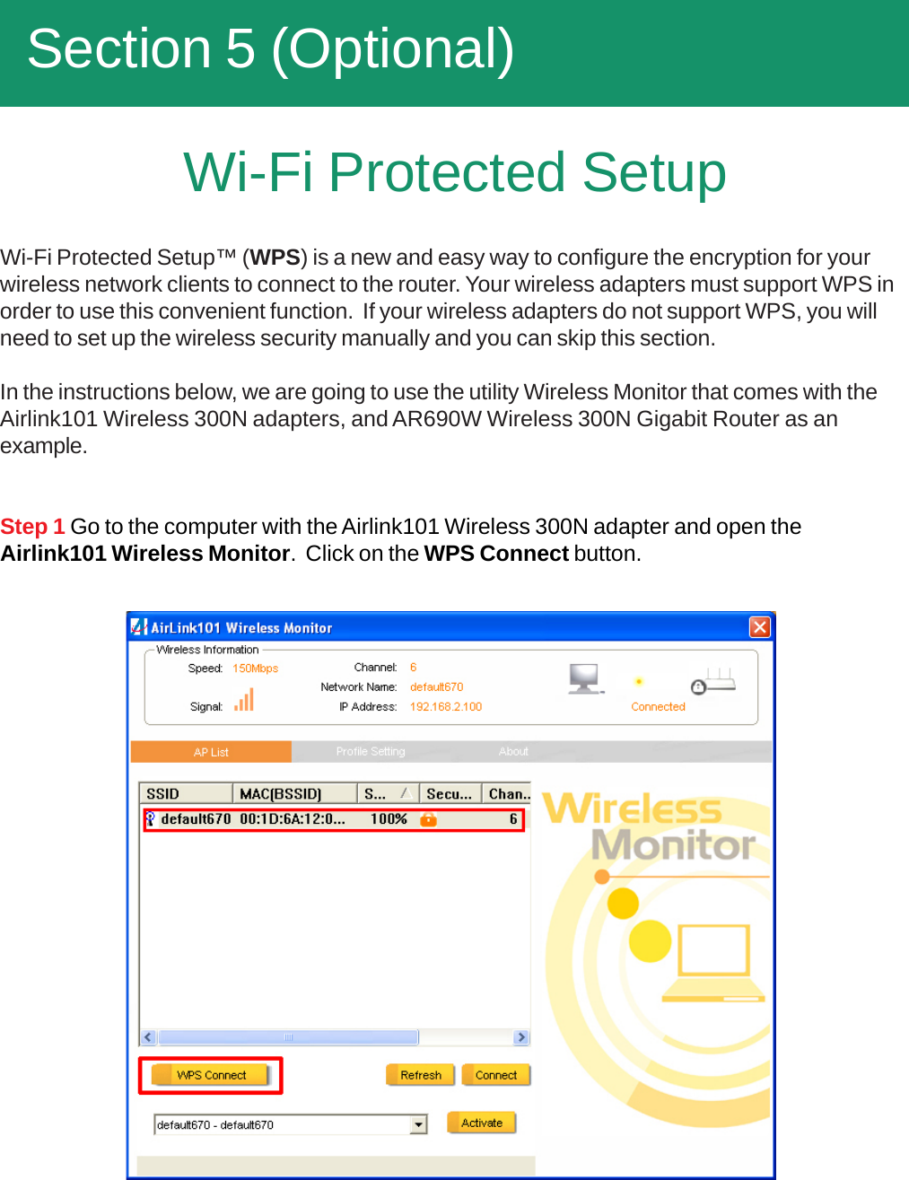   Section 5 (Optional)Wi-Fi Protected SetupStep 1 Go to the computer with the Airlink101 Wireless 300N adapter and open theAirlink101 Wireless Monitor.  Click on the WPS Connect button.Wi-Fi Protected Setup™ (WPS) is a new and easy way to configure the encryption for yourwireless network clients to connect to the router. Your wireless adapters must support WPS inorder to use this convenient function.  If your wireless adapters do not support WPS, you willneed to set up the wireless security manually and you can skip this section.In the instructions below, we are going to use the utility Wireless Monitor that comes with theAirlink101 Wireless 300N adapters, and AR690W Wireless 300N Gigabit Router as anexample.