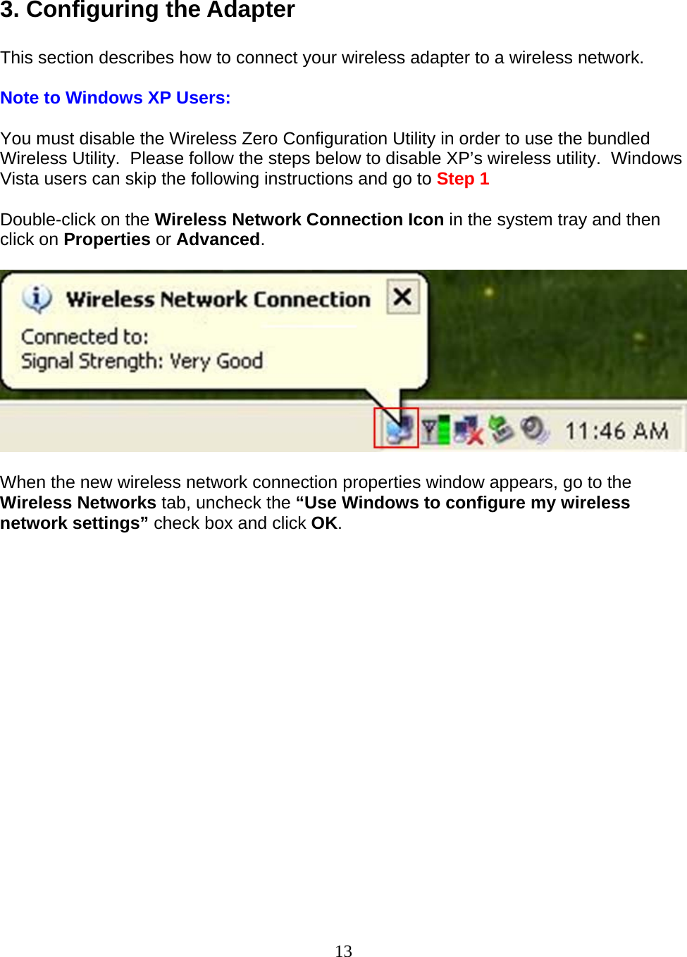 13  3. Configuring the Adapter  This section describes how to connect your wireless adapter to a wireless network.  Note to Windows XP Users:  You must disable the Wireless Zero Configuration Utility in order to use the bundled Wireless Utility.  Please follow the steps below to disable XP’s wireless utility.  Windows Vista users can skip the following instructions and go to Step 1  Double-click on the Wireless Network Connection Icon in the system tray and then click on Properties or Advanced.    When the new wireless network connection properties window appears, go to the Wireless Networks tab, uncheck the “Use Windows to configure my wireless network settings” check box and click OK.  