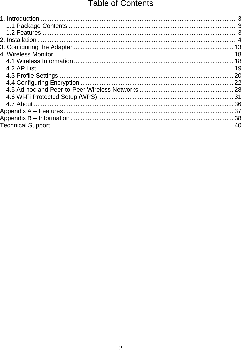 2 Table of Contents  1. Introduction .................................................................................................................3 1.1 Package Contents ................................................................................................. 3 1.2 Features ................................................................................................................3 2. Installation...................................................................................................................4 3. Configuring the Adapter ............................................................................................ 13 4. Wireless Monitor........................................................................................................ 18 4.1 Wireless Information............................................................................................ 18 4.2 AP List ................................................................................................................. 19 4.3 Profile Settings..................................................................................................... 20 4.4 Configuring Encryption ........................................................................................ 22 4.5 Ad-hoc and Peer-to-Peer Wireless Networks ...................................................... 28 4.6 Wi-Fi Protected Setup (WPS) .............................................................................. 31 4.7 About ...................................................................................................................36 Appendix A – Features.................................................................................................. 37 Appendix B – Information.............................................................................................. 38 Technical Support ......................................................................................................... 40                            