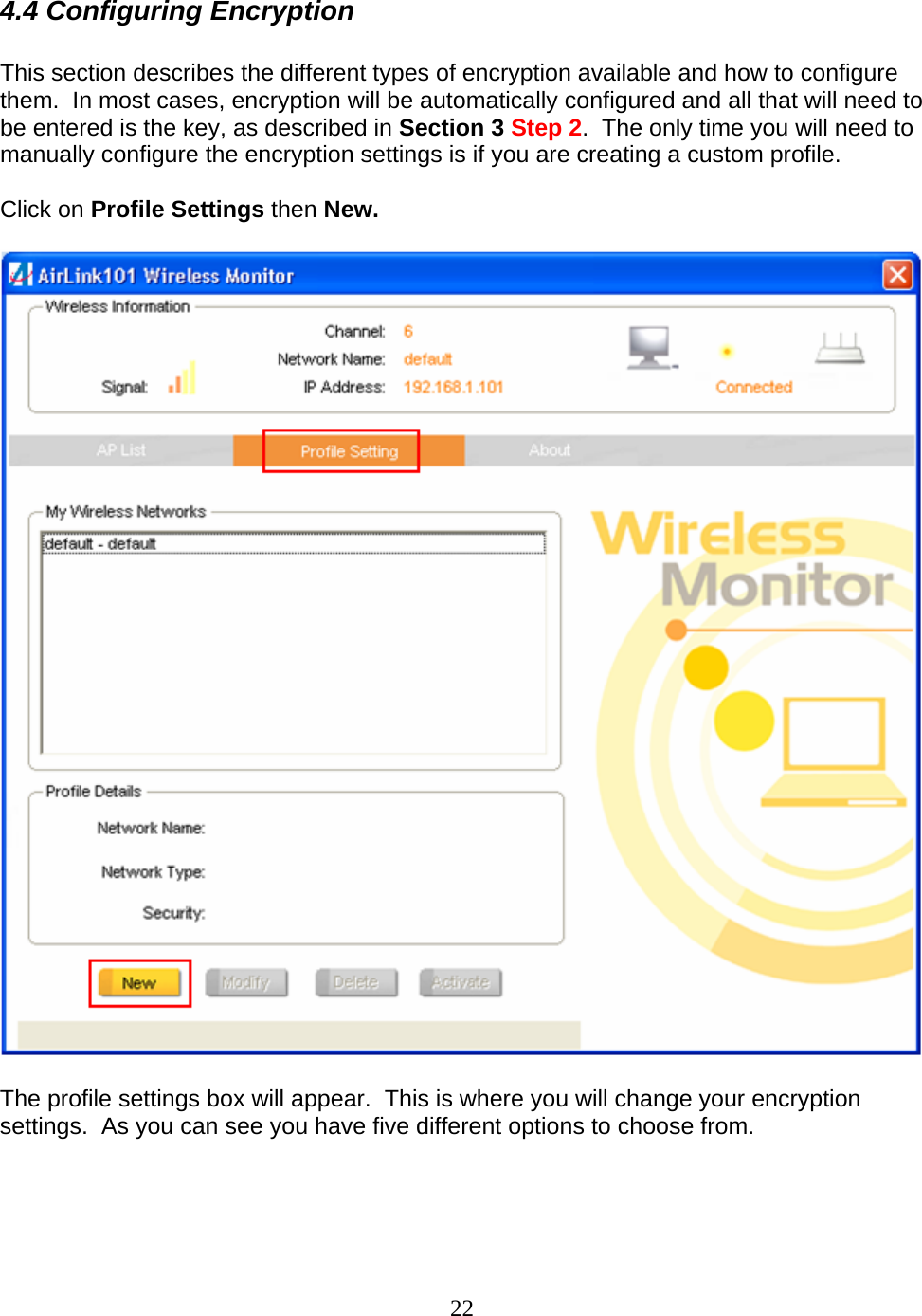 22 4.4 Configuring Encryption  This section describes the different types of encryption available and how to configure them.  In most cases, encryption will be automatically configured and all that will need to be entered is the key, as described in Section 3 Step 2.  The only time you will need to manually configure the encryption settings is if you are creating a custom profile.  Click on Profile Settings then New.      The profile settings box will appear.  This is where you will change your encryption settings.  As you can see you have five different options to choose from.  